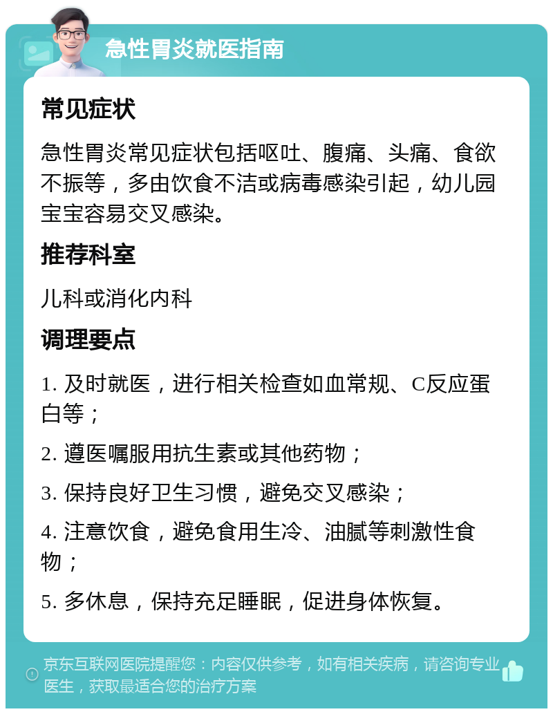 急性胃炎就医指南 常见症状 急性胃炎常见症状包括呕吐、腹痛、头痛、食欲不振等，多由饮食不洁或病毒感染引起，幼儿园宝宝容易交叉感染。 推荐科室 儿科或消化内科 调理要点 1. 及时就医，进行相关检查如血常规、C反应蛋白等； 2. 遵医嘱服用抗生素或其他药物； 3. 保持良好卫生习惯，避免交叉感染； 4. 注意饮食，避免食用生冷、油腻等刺激性食物； 5. 多休息，保持充足睡眠，促进身体恢复。