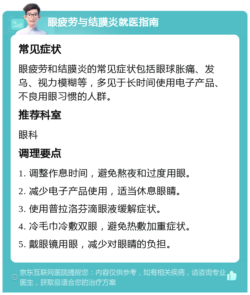 眼疲劳与结膜炎就医指南 常见症状 眼疲劳和结膜炎的常见症状包括眼球胀痛、发乌、视力模糊等，多见于长时间使用电子产品、不良用眼习惯的人群。 推荐科室 眼科 调理要点 1. 调整作息时间，避免熬夜和过度用眼。 2. 减少电子产品使用，适当休息眼睛。 3. 使用普拉洛芬滴眼液缓解症状。 4. 冷毛巾冷敷双眼，避免热敷加重症状。 5. 戴眼镜用眼，减少对眼睛的负担。