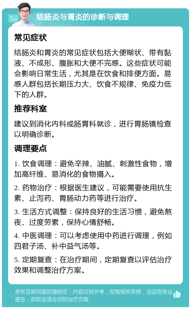 结肠炎与胃炎的诊断与调理 常见症状 结肠炎和胃炎的常见症状包括大便糊状、带有黏液、不成形、腹胀和大便不完感。这些症状可能会影响日常生活，尤其是在饮食和排便方面。易感人群包括长期压力大、饮食不规律、免疫力低下的人群。 推荐科室 建议到消化内科或肠胃科就诊，进行胃肠镜检查以明确诊断。 调理要点 1. 饮食调理：避免辛辣、油腻、刺激性食物，增加高纤维、易消化的食物摄入。 2. 药物治疗：根据医生建议，可能需要使用抗生素、止泻药、胃肠动力药等进行治疗。 3. 生活方式调整：保持良好的生活习惯，避免熬夜、过度劳累，保持心情舒畅。 4. 中医调理：可以考虑使用中药进行调理，例如四君子汤、补中益气汤等。 5. 定期复查：在治疗期间，定期复查以评估治疗效果和调整治疗方案。