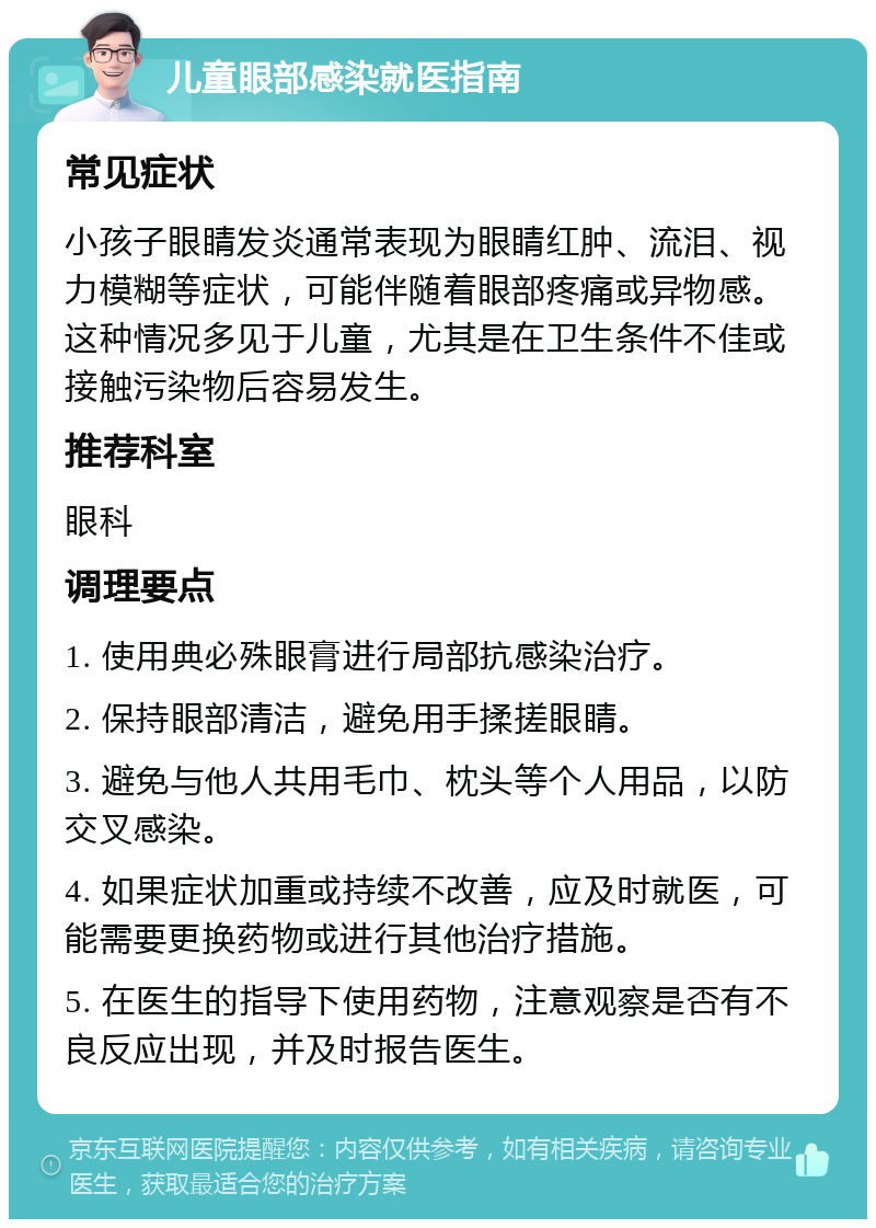 儿童眼部感染就医指南 常见症状 小孩子眼睛发炎通常表现为眼睛红肿、流泪、视力模糊等症状，可能伴随着眼部疼痛或异物感。这种情况多见于儿童，尤其是在卫生条件不佳或接触污染物后容易发生。 推荐科室 眼科 调理要点 1. 使用典必殊眼膏进行局部抗感染治疗。 2. 保持眼部清洁，避免用手揉搓眼睛。 3. 避免与他人共用毛巾、枕头等个人用品，以防交叉感染。 4. 如果症状加重或持续不改善，应及时就医，可能需要更换药物或进行其他治疗措施。 5. 在医生的指导下使用药物，注意观察是否有不良反应出现，并及时报告医生。