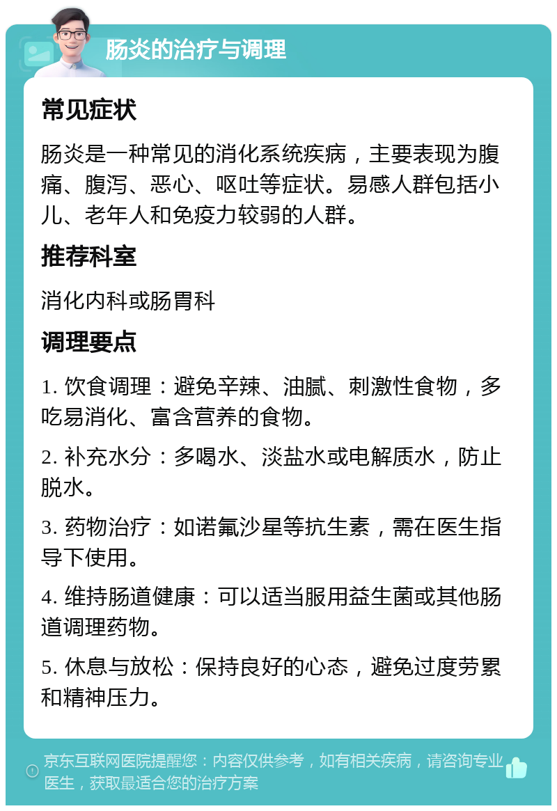 肠炎的治疗与调理 常见症状 肠炎是一种常见的消化系统疾病，主要表现为腹痛、腹泻、恶心、呕吐等症状。易感人群包括小儿、老年人和免疫力较弱的人群。 推荐科室 消化内科或肠胃科 调理要点 1. 饮食调理：避免辛辣、油腻、刺激性食物，多吃易消化、富含营养的食物。 2. 补充水分：多喝水、淡盐水或电解质水，防止脱水。 3. 药物治疗：如诺氟沙星等抗生素，需在医生指导下使用。 4. 维持肠道健康：可以适当服用益生菌或其他肠道调理药物。 5. 休息与放松：保持良好的心态，避免过度劳累和精神压力。