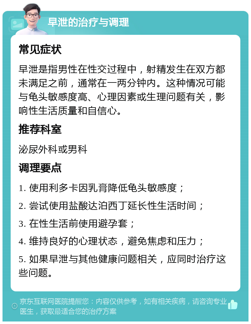 早泄的治疗与调理 常见症状 早泄是指男性在性交过程中，射精发生在双方都未满足之前，通常在一两分钟内。这种情况可能与龟头敏感度高、心理因素或生理问题有关，影响性生活质量和自信心。 推荐科室 泌尿外科或男科 调理要点 1. 使用利多卡因乳膏降低龟头敏感度； 2. 尝试使用盐酸达泊西丁延长性生活时间； 3. 在性生活前使用避孕套； 4. 维持良好的心理状态，避免焦虑和压力； 5. 如果早泄与其他健康问题相关，应同时治疗这些问题。