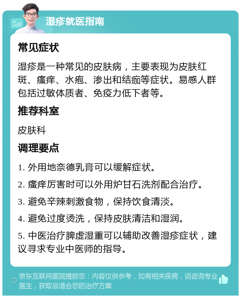 湿疹就医指南 常见症状 湿疹是一种常见的皮肤病，主要表现为皮肤红斑、瘙痒、水疱、渗出和结痂等症状。易感人群包括过敏体质者、免疫力低下者等。 推荐科室 皮肤科 调理要点 1. 外用地奈德乳膏可以缓解症状。 2. 瘙痒厉害时可以外用炉甘石洗剂配合治疗。 3. 避免辛辣刺激食物，保持饮食清淡。 4. 避免过度烫洗，保持皮肤清洁和湿润。 5. 中医治疗脾虚湿重可以辅助改善湿疹症状，建议寻求专业中医师的指导。