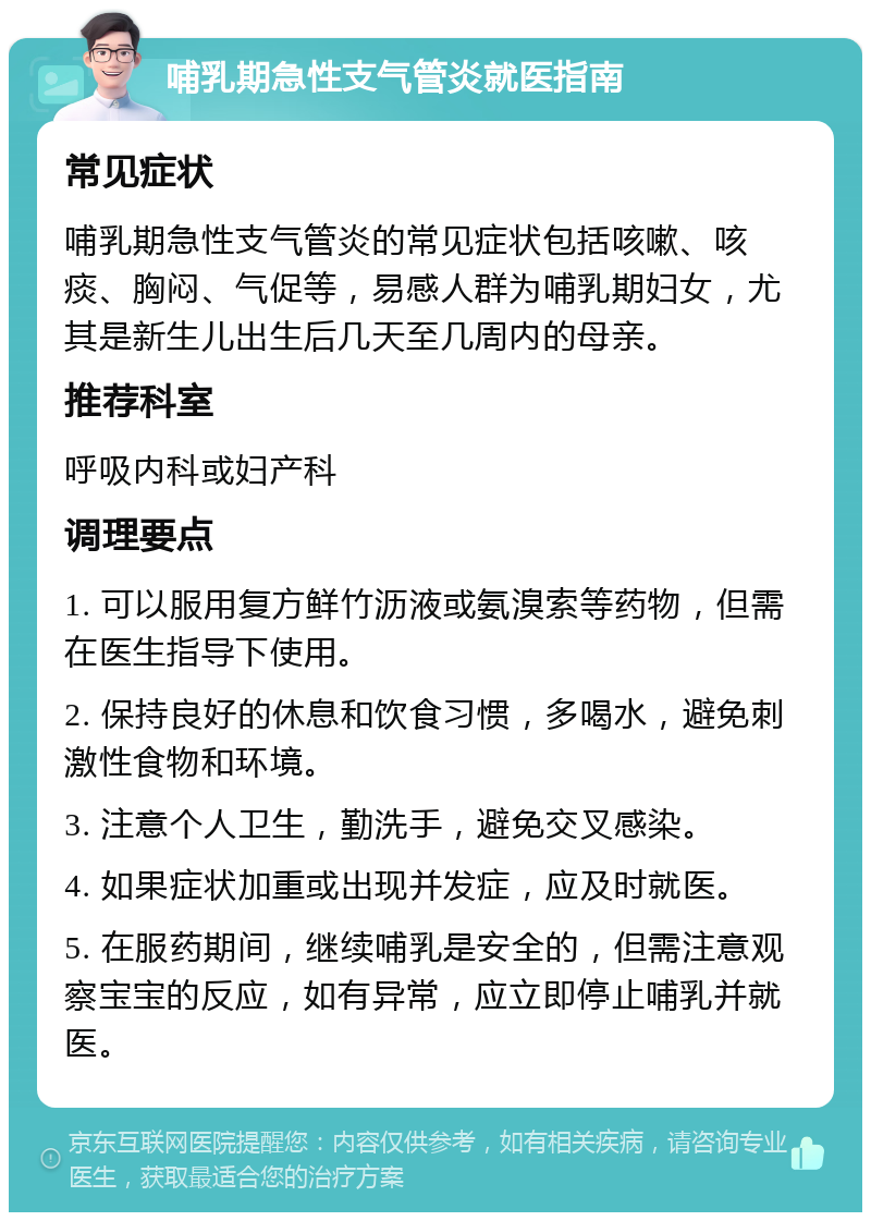 哺乳期急性支气管炎就医指南 常见症状 哺乳期急性支气管炎的常见症状包括咳嗽、咳痰、胸闷、气促等，易感人群为哺乳期妇女，尤其是新生儿出生后几天至几周内的母亲。 推荐科室 呼吸内科或妇产科 调理要点 1. 可以服用复方鲜竹沥液或氨溴索等药物，但需在医生指导下使用。 2. 保持良好的休息和饮食习惯，多喝水，避免刺激性食物和环境。 3. 注意个人卫生，勤洗手，避免交叉感染。 4. 如果症状加重或出现并发症，应及时就医。 5. 在服药期间，继续哺乳是安全的，但需注意观察宝宝的反应，如有异常，应立即停止哺乳并就医。