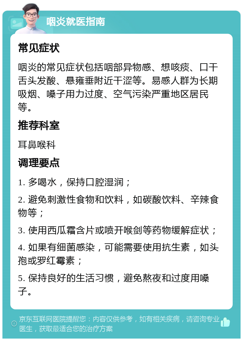 咽炎就医指南 常见症状 咽炎的常见症状包括咽部异物感、想咳痰、口干舌头发酸、悬雍垂附近干涩等。易感人群为长期吸烟、嗓子用力过度、空气污染严重地区居民等。 推荐科室 耳鼻喉科 调理要点 1. 多喝水，保持口腔湿润； 2. 避免刺激性食物和饮料，如碳酸饮料、辛辣食物等； 3. 使用西瓜霜含片或喷开喉剑等药物缓解症状； 4. 如果有细菌感染，可能需要使用抗生素，如头孢或罗红霉素； 5. 保持良好的生活习惯，避免熬夜和过度用嗓子。