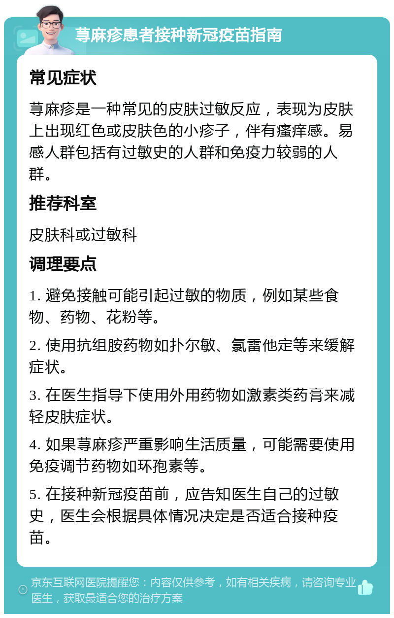 荨麻疹患者接种新冠疫苗指南 常见症状 荨麻疹是一种常见的皮肤过敏反应，表现为皮肤上出现红色或皮肤色的小疹子，伴有瘙痒感。易感人群包括有过敏史的人群和免疫力较弱的人群。 推荐科室 皮肤科或过敏科 调理要点 1. 避免接触可能引起过敏的物质，例如某些食物、药物、花粉等。 2. 使用抗组胺药物如扑尔敏、氯雷他定等来缓解症状。 3. 在医生指导下使用外用药物如激素类药膏来减轻皮肤症状。 4. 如果荨麻疹严重影响生活质量，可能需要使用免疫调节药物如环孢素等。 5. 在接种新冠疫苗前，应告知医生自己的过敏史，医生会根据具体情况决定是否适合接种疫苗。