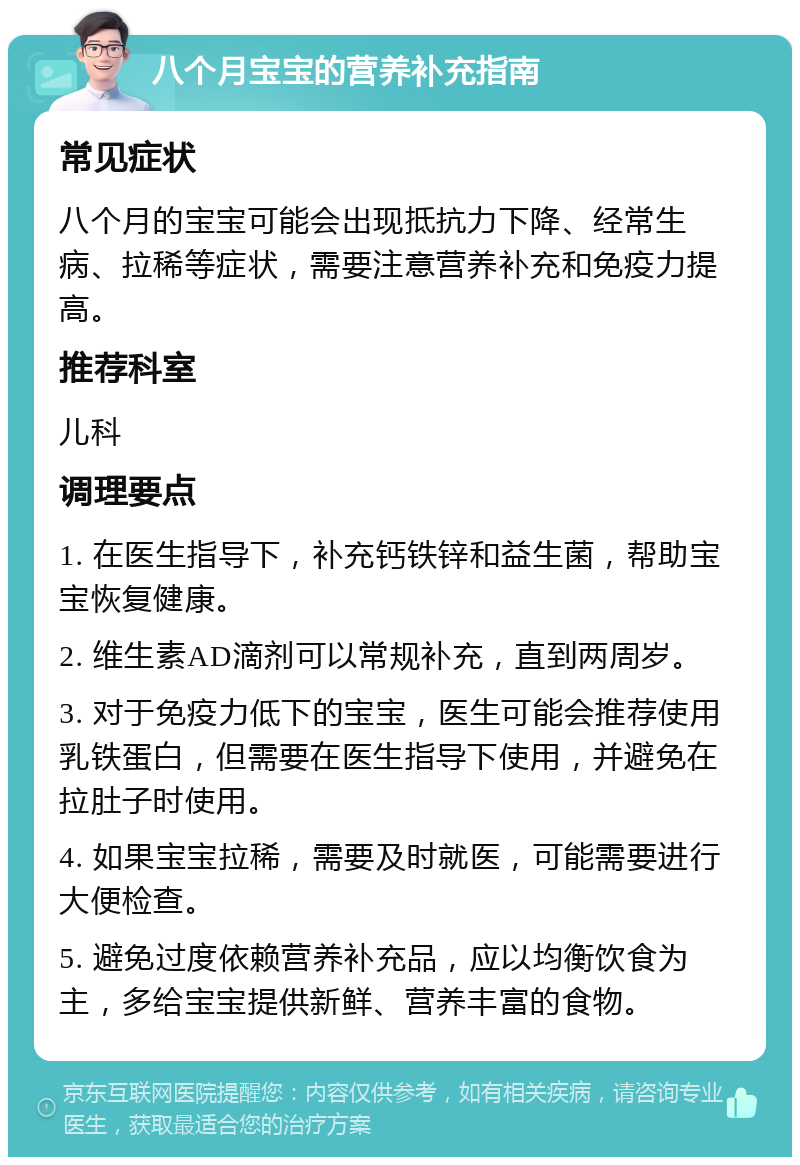 八个月宝宝的营养补充指南 常见症状 八个月的宝宝可能会出现抵抗力下降、经常生病、拉稀等症状，需要注意营养补充和免疫力提高。 推荐科室 儿科 调理要点 1. 在医生指导下，补充钙铁锌和益生菌，帮助宝宝恢复健康。 2. 维生素AD滴剂可以常规补充，直到两周岁。 3. 对于免疫力低下的宝宝，医生可能会推荐使用乳铁蛋白，但需要在医生指导下使用，并避免在拉肚子时使用。 4. 如果宝宝拉稀，需要及时就医，可能需要进行大便检查。 5. 避免过度依赖营养补充品，应以均衡饮食为主，多给宝宝提供新鲜、营养丰富的食物。