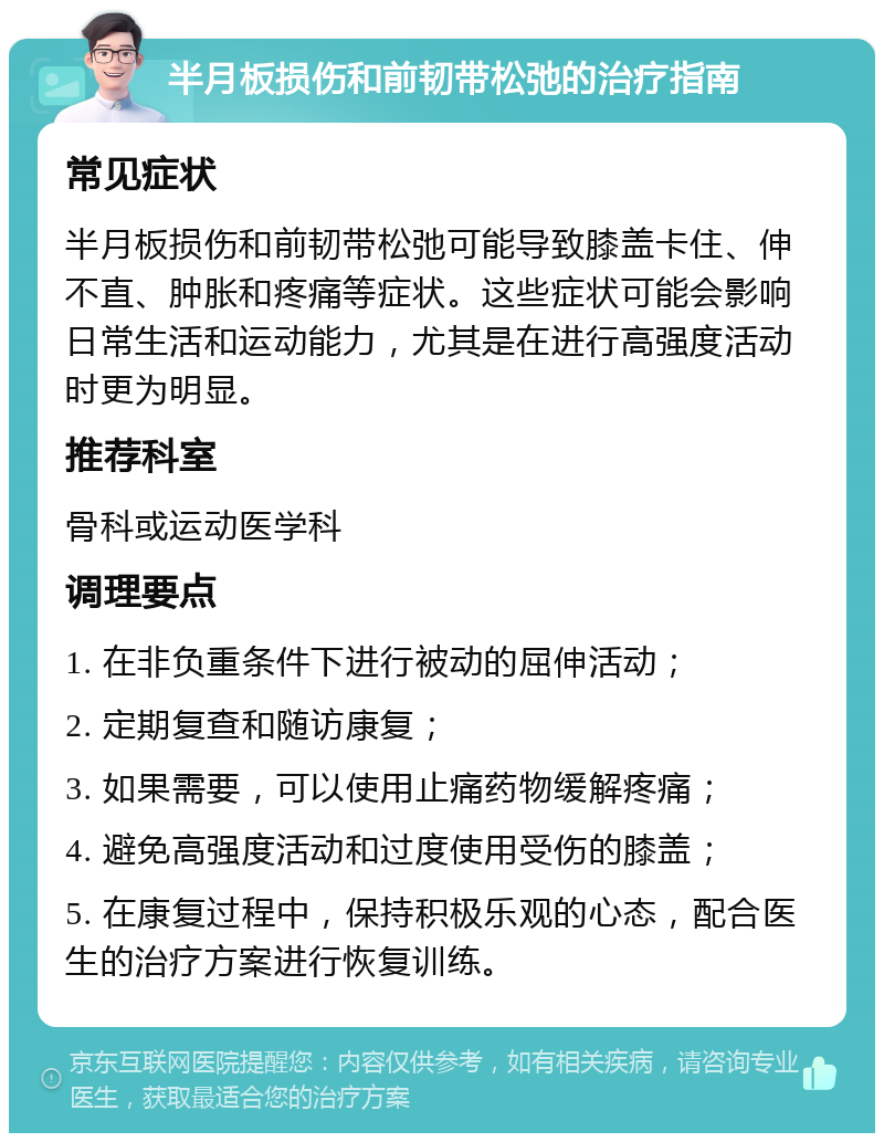 半月板损伤和前韧带松弛的治疗指南 常见症状 半月板损伤和前韧带松弛可能导致膝盖卡住、伸不直、肿胀和疼痛等症状。这些症状可能会影响日常生活和运动能力，尤其是在进行高强度活动时更为明显。 推荐科室 骨科或运动医学科 调理要点 1. 在非负重条件下进行被动的屈伸活动； 2. 定期复查和随访康复； 3. 如果需要，可以使用止痛药物缓解疼痛； 4. 避免高强度活动和过度使用受伤的膝盖； 5. 在康复过程中，保持积极乐观的心态，配合医生的治疗方案进行恢复训练。