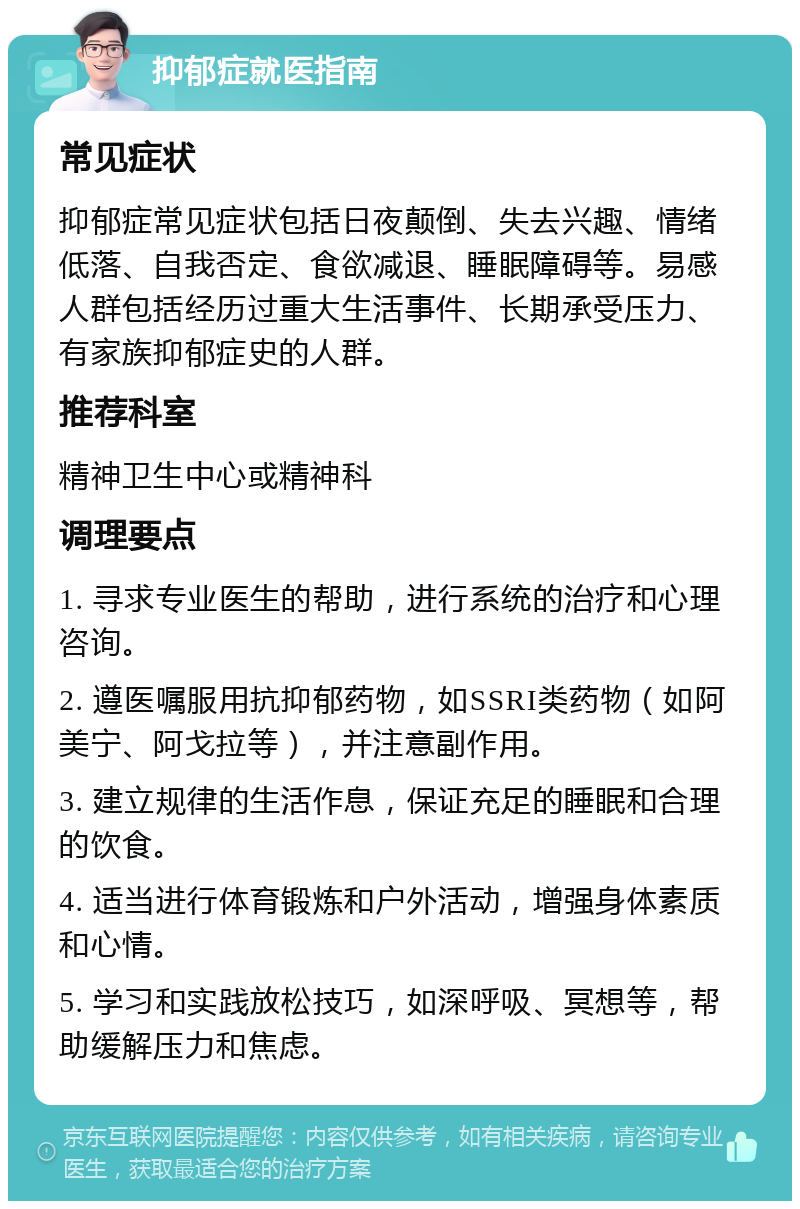 抑郁症就医指南 常见症状 抑郁症常见症状包括日夜颠倒、失去兴趣、情绪低落、自我否定、食欲减退、睡眠障碍等。易感人群包括经历过重大生活事件、长期承受压力、有家族抑郁症史的人群。 推荐科室 精神卫生中心或精神科 调理要点 1. 寻求专业医生的帮助，进行系统的治疗和心理咨询。 2. 遵医嘱服用抗抑郁药物，如SSRI类药物（如阿美宁、阿戈拉等），并注意副作用。 3. 建立规律的生活作息，保证充足的睡眠和合理的饮食。 4. 适当进行体育锻炼和户外活动，增强身体素质和心情。 5. 学习和实践放松技巧，如深呼吸、冥想等，帮助缓解压力和焦虑。