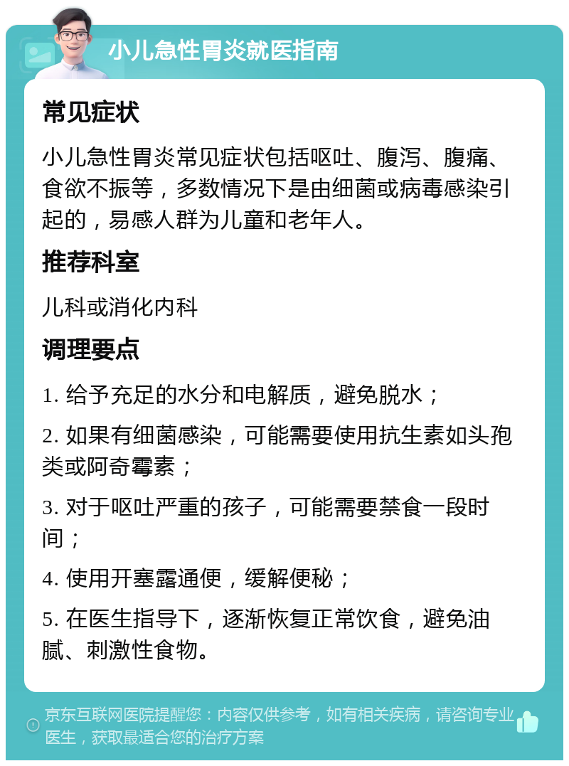 小儿急性胃炎就医指南 常见症状 小儿急性胃炎常见症状包括呕吐、腹泻、腹痛、食欲不振等，多数情况下是由细菌或病毒感染引起的，易感人群为儿童和老年人。 推荐科室 儿科或消化内科 调理要点 1. 给予充足的水分和电解质，避免脱水； 2. 如果有细菌感染，可能需要使用抗生素如头孢类或阿奇霉素； 3. 对于呕吐严重的孩子，可能需要禁食一段时间； 4. 使用开塞露通便，缓解便秘； 5. 在医生指导下，逐渐恢复正常饮食，避免油腻、刺激性食物。