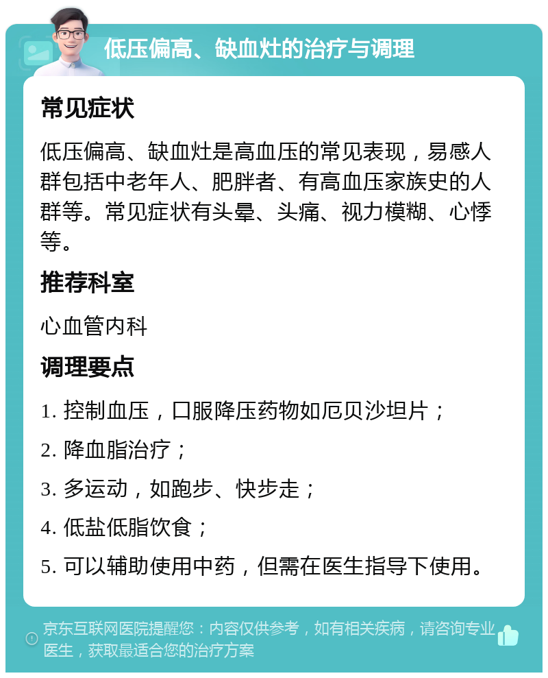 低压偏高、缺血灶的治疗与调理 常见症状 低压偏高、缺血灶是高血压的常见表现，易感人群包括中老年人、肥胖者、有高血压家族史的人群等。常见症状有头晕、头痛、视力模糊、心悸等。 推荐科室 心血管内科 调理要点 1. 控制血压，口服降压药物如厄贝沙坦片； 2. 降血脂治疗； 3. 多运动，如跑步、快步走； 4. 低盐低脂饮食； 5. 可以辅助使用中药，但需在医生指导下使用。