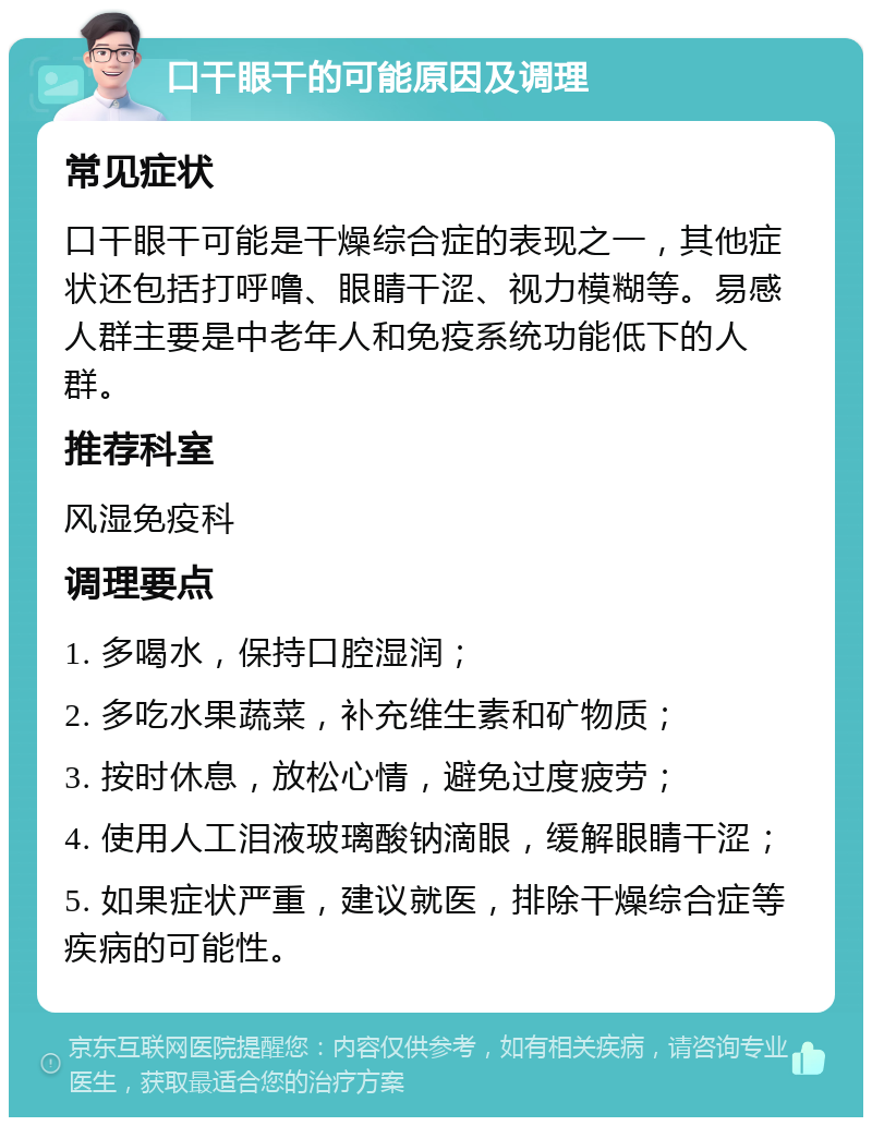 口干眼干的可能原因及调理 常见症状 口干眼干可能是干燥综合症的表现之一，其他症状还包括打呼噜、眼睛干涩、视力模糊等。易感人群主要是中老年人和免疫系统功能低下的人群。 推荐科室 风湿免疫科 调理要点 1. 多喝水，保持口腔湿润； 2. 多吃水果蔬菜，补充维生素和矿物质； 3. 按时休息，放松心情，避免过度疲劳； 4. 使用人工泪液玻璃酸钠滴眼，缓解眼睛干涩； 5. 如果症状严重，建议就医，排除干燥综合症等疾病的可能性。