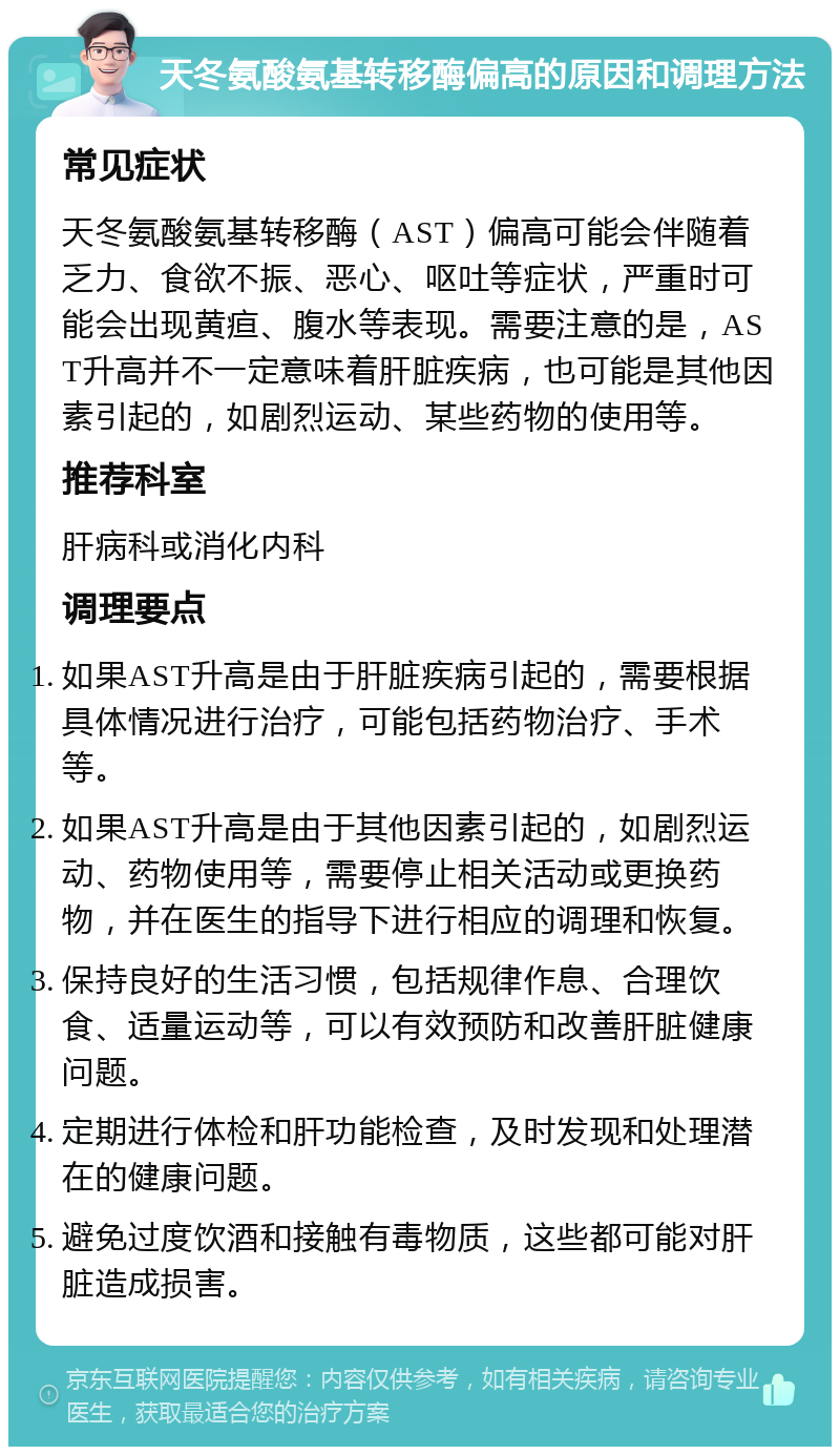 天冬氨酸氨基转移酶偏高的原因和调理方法 常见症状 天冬氨酸氨基转移酶（AST）偏高可能会伴随着乏力、食欲不振、恶心、呕吐等症状，严重时可能会出现黄疸、腹水等表现。需要注意的是，AST升高并不一定意味着肝脏疾病，也可能是其他因素引起的，如剧烈运动、某些药物的使用等。 推荐科室 肝病科或消化内科 调理要点 如果AST升高是由于肝脏疾病引起的，需要根据具体情况进行治疗，可能包括药物治疗、手术等。 如果AST升高是由于其他因素引起的，如剧烈运动、药物使用等，需要停止相关活动或更换药物，并在医生的指导下进行相应的调理和恢复。 保持良好的生活习惯，包括规律作息、合理饮食、适量运动等，可以有效预防和改善肝脏健康问题。 定期进行体检和肝功能检查，及时发现和处理潜在的健康问题。 避免过度饮酒和接触有毒物质，这些都可能对肝脏造成损害。