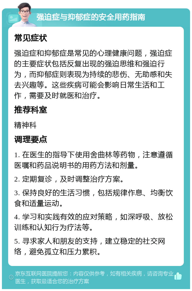 强迫症与抑郁症的安全用药指南 常见症状 强迫症和抑郁症是常见的心理健康问题，强迫症的主要症状包括反复出现的强迫思维和强迫行为，而抑郁症则表现为持续的悲伤、无助感和失去兴趣等。这些疾病可能会影响日常生活和工作，需要及时就医和治疗。 推荐科室 精神科 调理要点 1. 在医生的指导下使用舍曲林等药物，注意遵循医嘱和药品说明书的用药方法和剂量。 2. 定期复诊，及时调整治疗方案。 3. 保持良好的生活习惯，包括规律作息、均衡饮食和适量运动。 4. 学习和实践有效的应对策略，如深呼吸、放松训练和认知行为疗法等。 5. 寻求家人和朋友的支持，建立稳定的社交网络，避免孤立和压力累积。