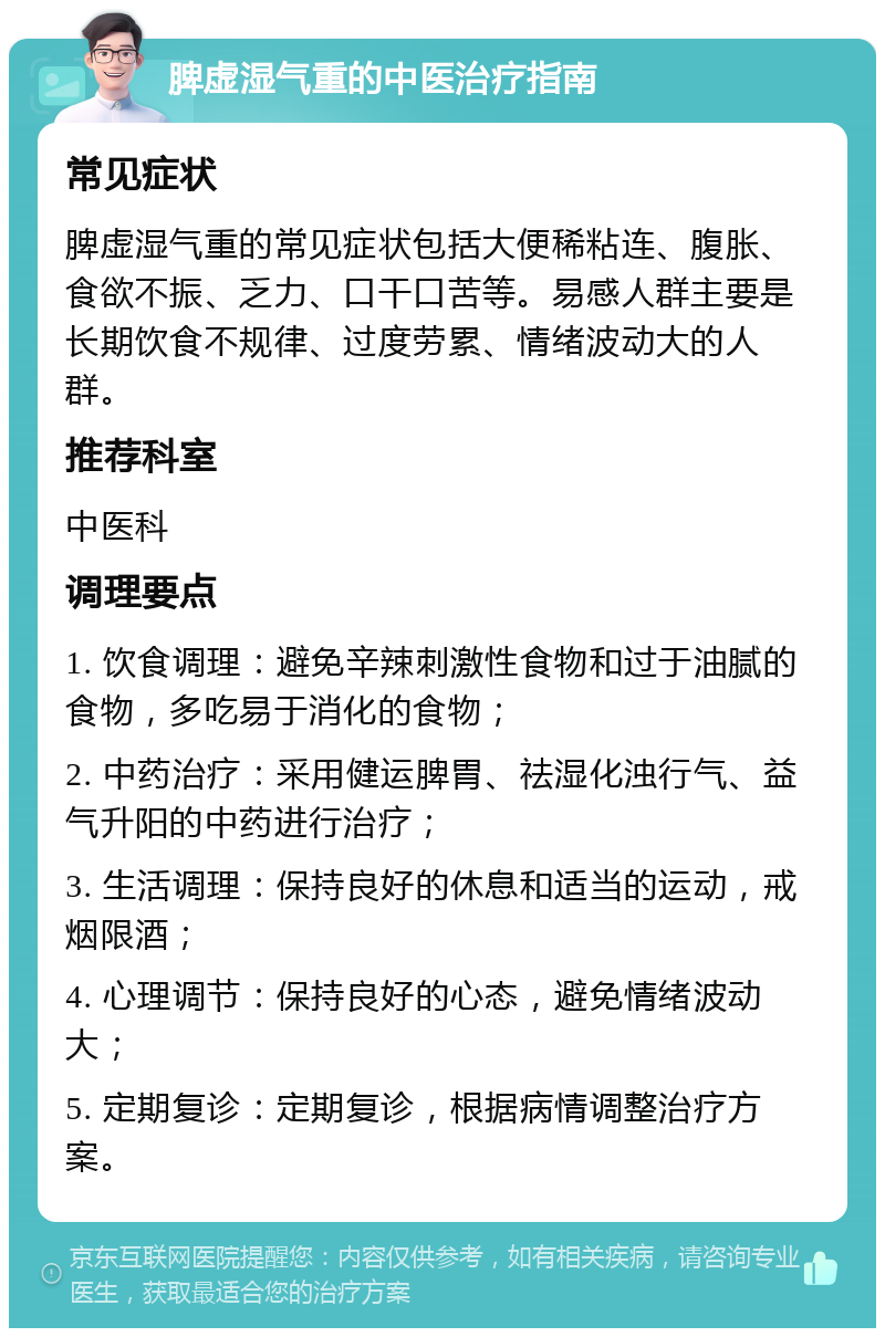 脾虚湿气重的中医治疗指南 常见症状 脾虚湿气重的常见症状包括大便稀粘连、腹胀、食欲不振、乏力、口干口苦等。易感人群主要是长期饮食不规律、过度劳累、情绪波动大的人群。 推荐科室 中医科 调理要点 1. 饮食调理：避免辛辣刺激性食物和过于油腻的食物，多吃易于消化的食物； 2. 中药治疗：采用健运脾胃、祛湿化浊行气、益气升阳的中药进行治疗； 3. 生活调理：保持良好的休息和适当的运动，戒烟限酒； 4. 心理调节：保持良好的心态，避免情绪波动大； 5. 定期复诊：定期复诊，根据病情调整治疗方案。