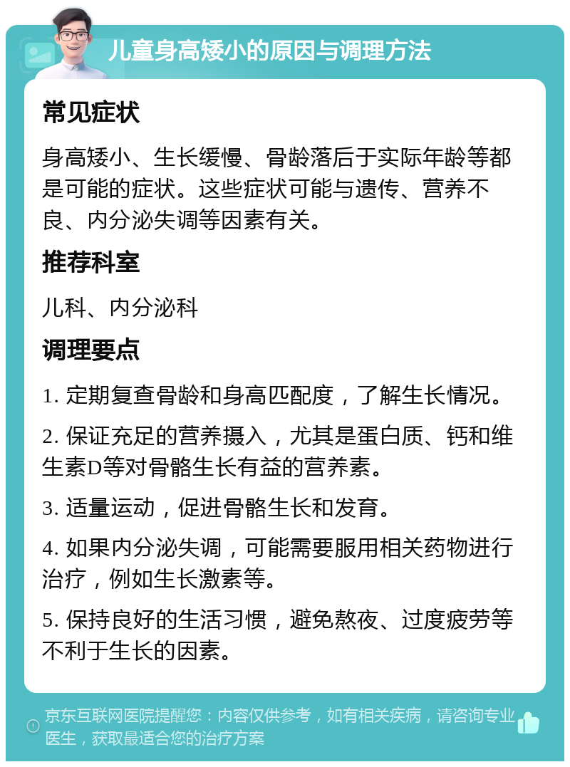 儿童身高矮小的原因与调理方法 常见症状 身高矮小、生长缓慢、骨龄落后于实际年龄等都是可能的症状。这些症状可能与遗传、营养不良、内分泌失调等因素有关。 推荐科室 儿科、内分泌科 调理要点 1. 定期复查骨龄和身高匹配度，了解生长情况。 2. 保证充足的营养摄入，尤其是蛋白质、钙和维生素D等对骨骼生长有益的营养素。 3. 适量运动，促进骨骼生长和发育。 4. 如果内分泌失调，可能需要服用相关药物进行治疗，例如生长激素等。 5. 保持良好的生活习惯，避免熬夜、过度疲劳等不利于生长的因素。