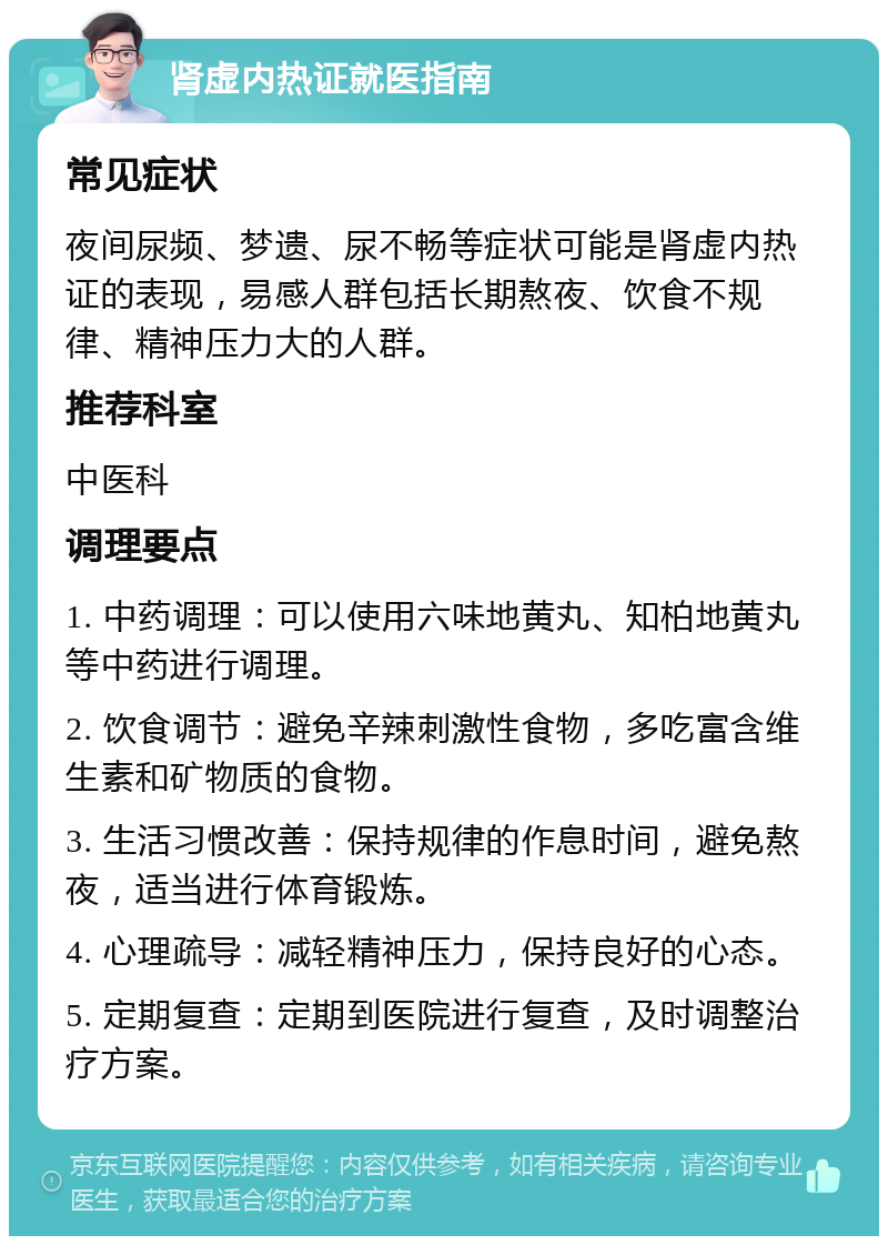 肾虚内热证就医指南 常见症状 夜间尿频、梦遗、尿不畅等症状可能是肾虚内热证的表现，易感人群包括长期熬夜、饮食不规律、精神压力大的人群。 推荐科室 中医科 调理要点 1. 中药调理：可以使用六味地黄丸、知柏地黄丸等中药进行调理。 2. 饮食调节：避免辛辣刺激性食物，多吃富含维生素和矿物质的食物。 3. 生活习惯改善：保持规律的作息时间，避免熬夜，适当进行体育锻炼。 4. 心理疏导：减轻精神压力，保持良好的心态。 5. 定期复查：定期到医院进行复查，及时调整治疗方案。