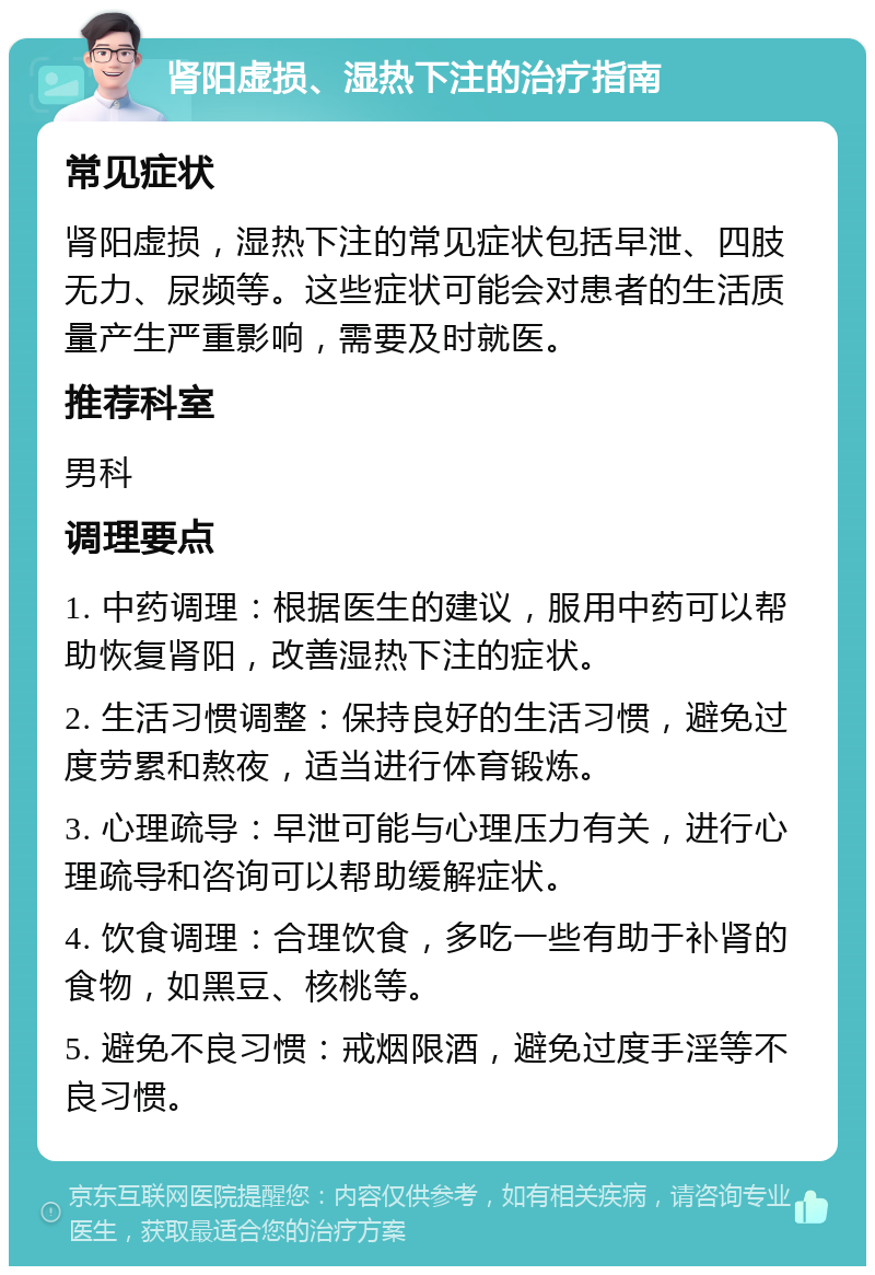 肾阳虚损、湿热下注的治疗指南 常见症状 肾阳虚损，湿热下注的常见症状包括早泄、四肢无力、尿频等。这些症状可能会对患者的生活质量产生严重影响，需要及时就医。 推荐科室 男科 调理要点 1. 中药调理：根据医生的建议，服用中药可以帮助恢复肾阳，改善湿热下注的症状。 2. 生活习惯调整：保持良好的生活习惯，避免过度劳累和熬夜，适当进行体育锻炼。 3. 心理疏导：早泄可能与心理压力有关，进行心理疏导和咨询可以帮助缓解症状。 4. 饮食调理：合理饮食，多吃一些有助于补肾的食物，如黑豆、核桃等。 5. 避免不良习惯：戒烟限酒，避免过度手淫等不良习惯。