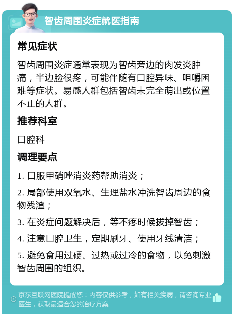 智齿周围炎症就医指南 常见症状 智齿周围炎症通常表现为智齿旁边的肉发炎肿痛，半边脸很疼，可能伴随有口腔异味、咀嚼困难等症状。易感人群包括智齿未完全萌出或位置不正的人群。 推荐科室 口腔科 调理要点 1. 口服甲硝唑消炎药帮助消炎； 2. 局部使用双氧水、生理盐水冲洗智齿周边的食物残渣； 3. 在炎症问题解决后，等不疼时候拔掉智齿； 4. 注意口腔卫生，定期刷牙、使用牙线清洁； 5. 避免食用过硬、过热或过冷的食物，以免刺激智齿周围的组织。