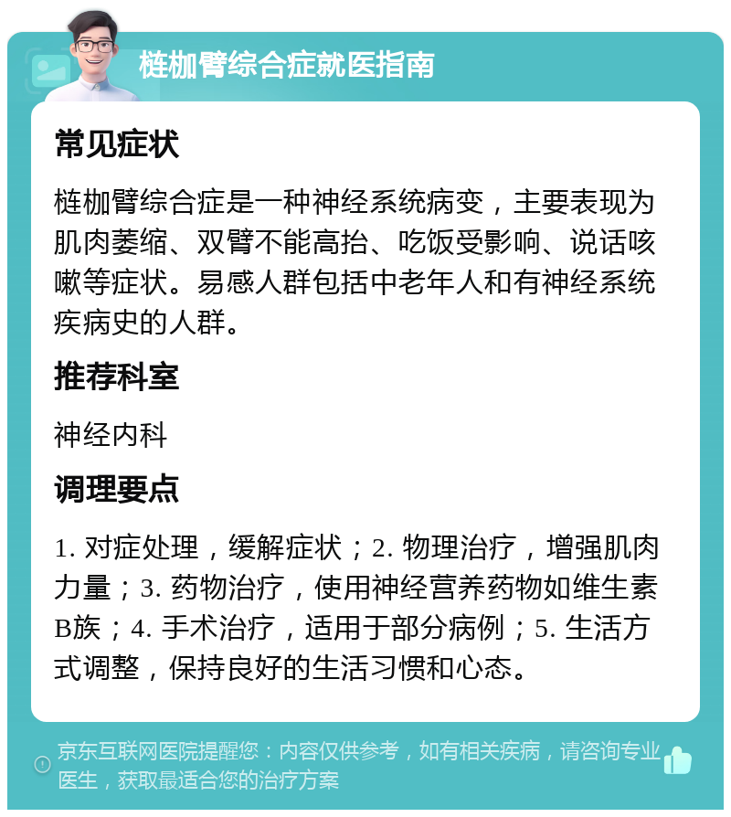 梿枷臂综合症就医指南 常见症状 梿枷臂综合症是一种神经系统病变，主要表现为肌肉萎缩、双臂不能高抬、吃饭受影响、说话咳嗽等症状。易感人群包括中老年人和有神经系统疾病史的人群。 推荐科室 神经内科 调理要点 1. 对症处理，缓解症状；2. 物理治疗，增强肌肉力量；3. 药物治疗，使用神经营养药物如维生素B族；4. 手术治疗，适用于部分病例；5. 生活方式调整，保持良好的生活习惯和心态。