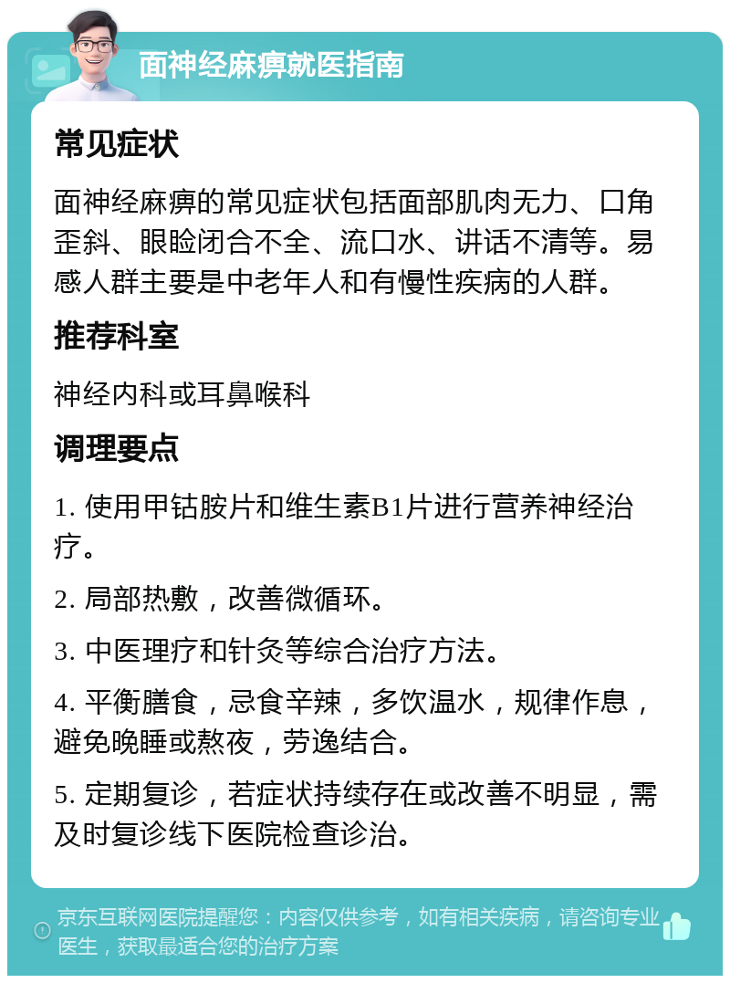 面神经麻痹就医指南 常见症状 面神经麻痹的常见症状包括面部肌肉无力、口角歪斜、眼睑闭合不全、流口水、讲话不清等。易感人群主要是中老年人和有慢性疾病的人群。 推荐科室 神经内科或耳鼻喉科 调理要点 1. 使用甲钴胺片和维生素B1片进行营养神经治疗。 2. 局部热敷，改善微循环。 3. 中医理疗和针灸等综合治疗方法。 4. 平衡膳食，忌食辛辣，多饮温水，规律作息，避免晚睡或熬夜，劳逸结合。 5. 定期复诊，若症状持续存在或改善不明显，需及时复诊线下医院检查诊治。