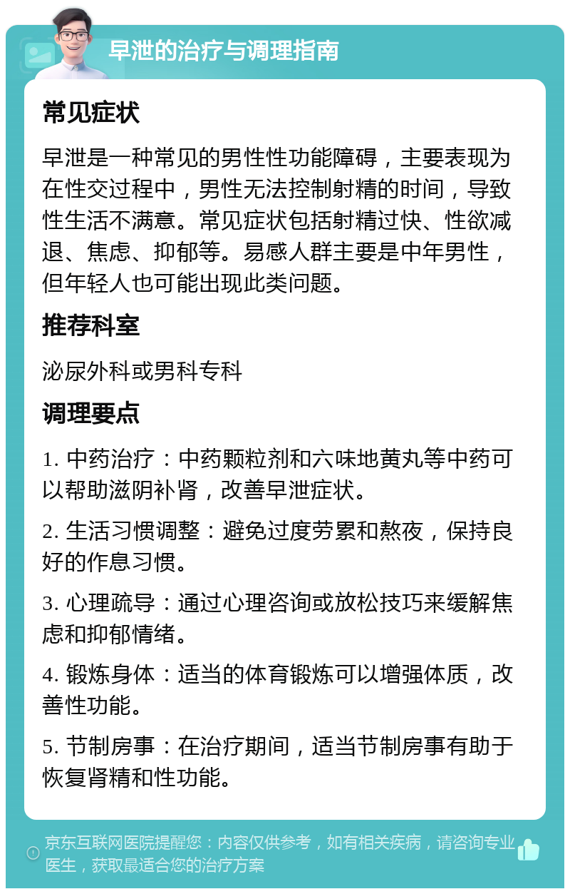 早泄的治疗与调理指南 常见症状 早泄是一种常见的男性性功能障碍，主要表现为在性交过程中，男性无法控制射精的时间，导致性生活不满意。常见症状包括射精过快、性欲减退、焦虑、抑郁等。易感人群主要是中年男性，但年轻人也可能出现此类问题。 推荐科室 泌尿外科或男科专科 调理要点 1. 中药治疗：中药颗粒剂和六味地黄丸等中药可以帮助滋阴补肾，改善早泄症状。 2. 生活习惯调整：避免过度劳累和熬夜，保持良好的作息习惯。 3. 心理疏导：通过心理咨询或放松技巧来缓解焦虑和抑郁情绪。 4. 锻炼身体：适当的体育锻炼可以增强体质，改善性功能。 5. 节制房事：在治疗期间，适当节制房事有助于恢复肾精和性功能。