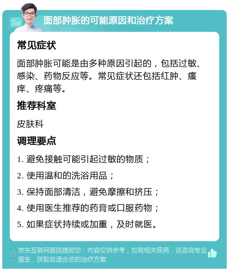 面部肿胀的可能原因和治疗方案 常见症状 面部肿胀可能是由多种原因引起的，包括过敏、感染、药物反应等。常见症状还包括红肿、瘙痒、疼痛等。 推荐科室 皮肤科 调理要点 1. 避免接触可能引起过敏的物质； 2. 使用温和的洗浴用品； 3. 保持面部清洁，避免摩擦和挤压； 4. 使用医生推荐的药膏或口服药物； 5. 如果症状持续或加重，及时就医。