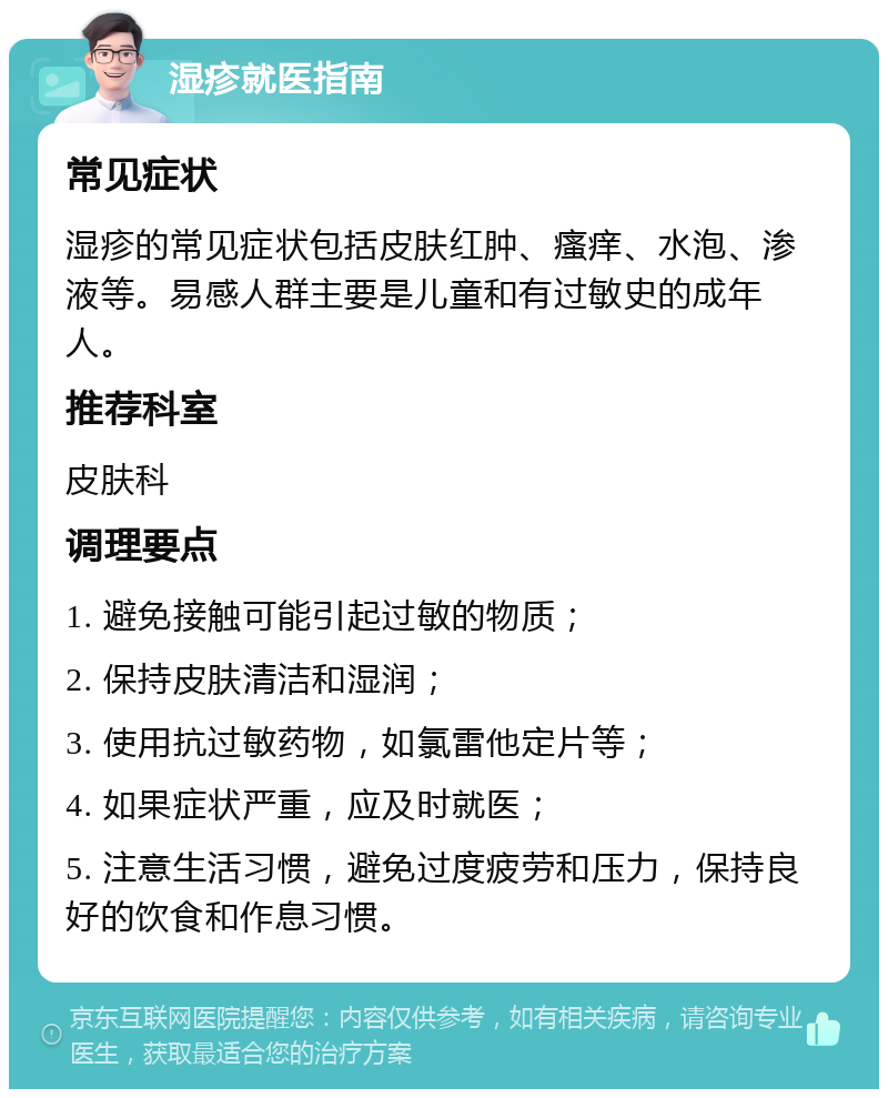 湿疹就医指南 常见症状 湿疹的常见症状包括皮肤红肿、瘙痒、水泡、渗液等。易感人群主要是儿童和有过敏史的成年人。 推荐科室 皮肤科 调理要点 1. 避免接触可能引起过敏的物质； 2. 保持皮肤清洁和湿润； 3. 使用抗过敏药物，如氯雷他定片等； 4. 如果症状严重，应及时就医； 5. 注意生活习惯，避免过度疲劳和压力，保持良好的饮食和作息习惯。