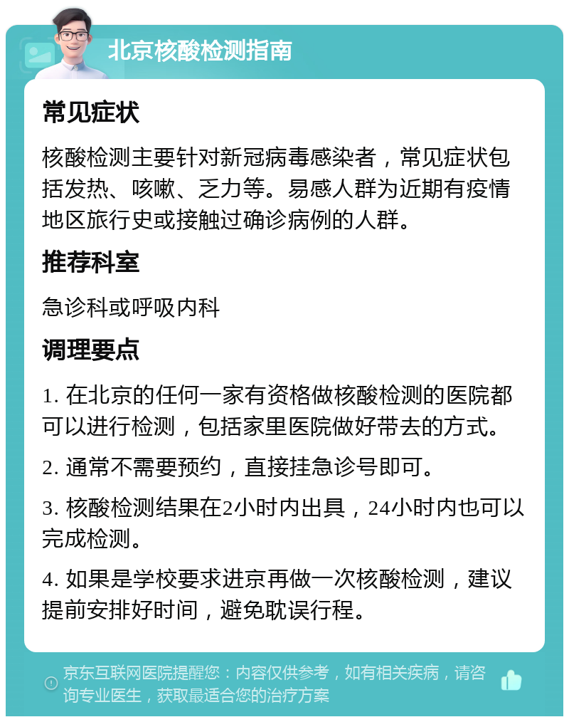 北京核酸检测指南 常见症状 核酸检测主要针对新冠病毒感染者，常见症状包括发热、咳嗽、乏力等。易感人群为近期有疫情地区旅行史或接触过确诊病例的人群。 推荐科室 急诊科或呼吸内科 调理要点 1. 在北京的任何一家有资格做核酸检测的医院都可以进行检测，包括家里医院做好带去的方式。 2. 通常不需要预约，直接挂急诊号即可。 3. 核酸检测结果在2小时内出具，24小时内也可以完成检测。 4. 如果是学校要求进京再做一次核酸检测，建议提前安排好时间，避免耽误行程。