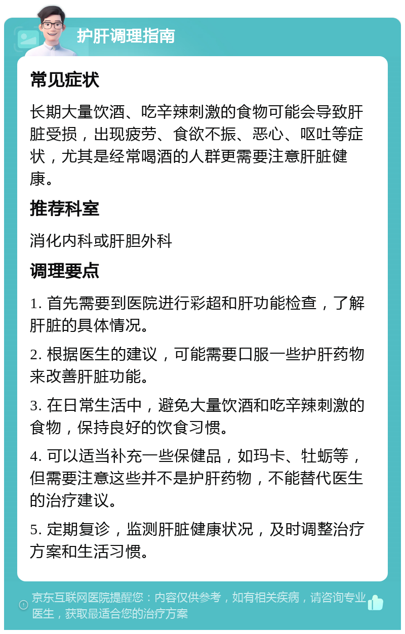 护肝调理指南 常见症状 长期大量饮酒、吃辛辣刺激的食物可能会导致肝脏受损，出现疲劳、食欲不振、恶心、呕吐等症状，尤其是经常喝酒的人群更需要注意肝脏健康。 推荐科室 消化内科或肝胆外科 调理要点 1. 首先需要到医院进行彩超和肝功能检查，了解肝脏的具体情况。 2. 根据医生的建议，可能需要口服一些护肝药物来改善肝脏功能。 3. 在日常生活中，避免大量饮酒和吃辛辣刺激的食物，保持良好的饮食习惯。 4. 可以适当补充一些保健品，如玛卡、牡蛎等，但需要注意这些并不是护肝药物，不能替代医生的治疗建议。 5. 定期复诊，监测肝脏健康状况，及时调整治疗方案和生活习惯。