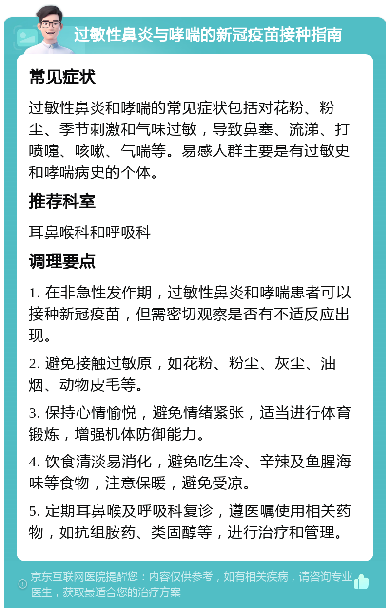 过敏性鼻炎与哮喘的新冠疫苗接种指南 常见症状 过敏性鼻炎和哮喘的常见症状包括对花粉、粉尘、季节刺激和气味过敏，导致鼻塞、流涕、打喷嚏、咳嗽、气喘等。易感人群主要是有过敏史和哮喘病史的个体。 推荐科室 耳鼻喉科和呼吸科 调理要点 1. 在非急性发作期，过敏性鼻炎和哮喘患者可以接种新冠疫苗，但需密切观察是否有不适反应出现。 2. 避免接触过敏原，如花粉、粉尘、灰尘、油烟、动物皮毛等。 3. 保持心情愉悦，避免情绪紧张，适当进行体育锻炼，增强机体防御能力。 4. 饮食清淡易消化，避免吃生冷、辛辣及鱼腥海味等食物，注意保暖，避免受凉。 5. 定期耳鼻喉及呼吸科复诊，遵医嘱使用相关药物，如抗组胺药、类固醇等，进行治疗和管理。