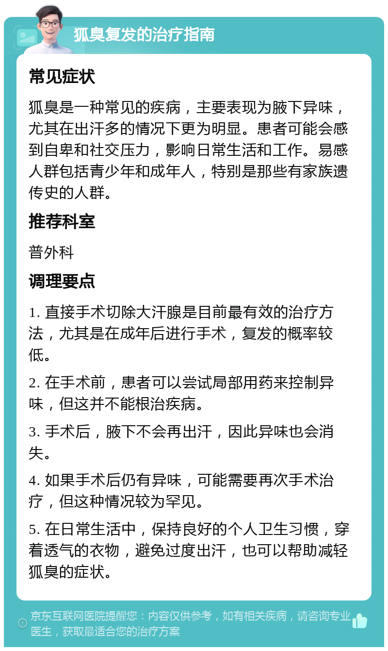 狐臭复发的治疗指南 常见症状 狐臭是一种常见的疾病，主要表现为腋下异味，尤其在出汗多的情况下更为明显。患者可能会感到自卑和社交压力，影响日常生活和工作。易感人群包括青少年和成年人，特别是那些有家族遗传史的人群。 推荐科室 普外科 调理要点 1. 直接手术切除大汗腺是目前最有效的治疗方法，尤其是在成年后进行手术，复发的概率较低。 2. 在手术前，患者可以尝试局部用药来控制异味，但这并不能根治疾病。 3. 手术后，腋下不会再出汗，因此异味也会消失。 4. 如果手术后仍有异味，可能需要再次手术治疗，但这种情况较为罕见。 5. 在日常生活中，保持良好的个人卫生习惯，穿着透气的衣物，避免过度出汗，也可以帮助减轻狐臭的症状。