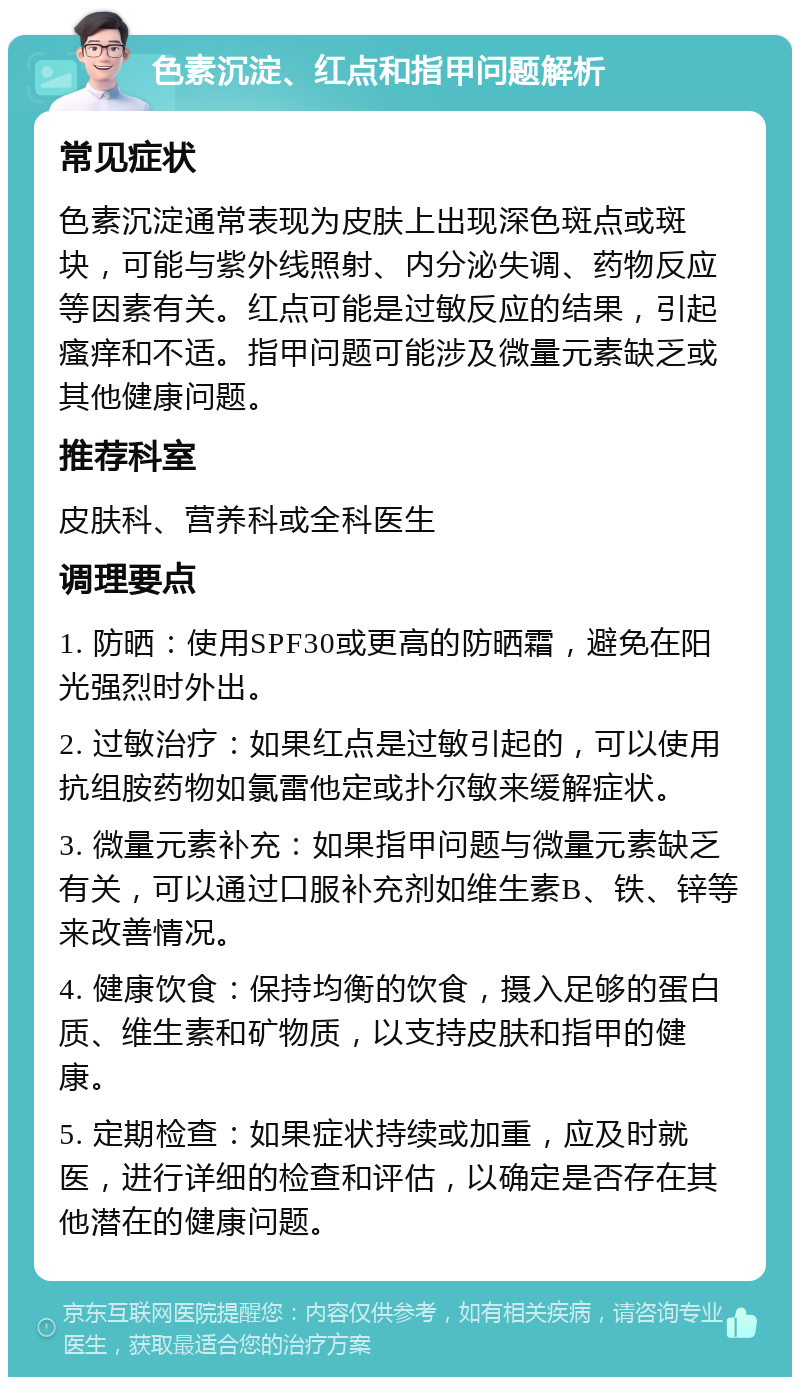 色素沉淀、红点和指甲问题解析 常见症状 色素沉淀通常表现为皮肤上出现深色斑点或斑块，可能与紫外线照射、内分泌失调、药物反应等因素有关。红点可能是过敏反应的结果，引起瘙痒和不适。指甲问题可能涉及微量元素缺乏或其他健康问题。 推荐科室 皮肤科、营养科或全科医生 调理要点 1. 防晒：使用SPF30或更高的防晒霜，避免在阳光强烈时外出。 2. 过敏治疗：如果红点是过敏引起的，可以使用抗组胺药物如氯雷他定或扑尔敏来缓解症状。 3. 微量元素补充：如果指甲问题与微量元素缺乏有关，可以通过口服补充剂如维生素B、铁、锌等来改善情况。 4. 健康饮食：保持均衡的饮食，摄入足够的蛋白质、维生素和矿物质，以支持皮肤和指甲的健康。 5. 定期检查：如果症状持续或加重，应及时就医，进行详细的检查和评估，以确定是否存在其他潜在的健康问题。