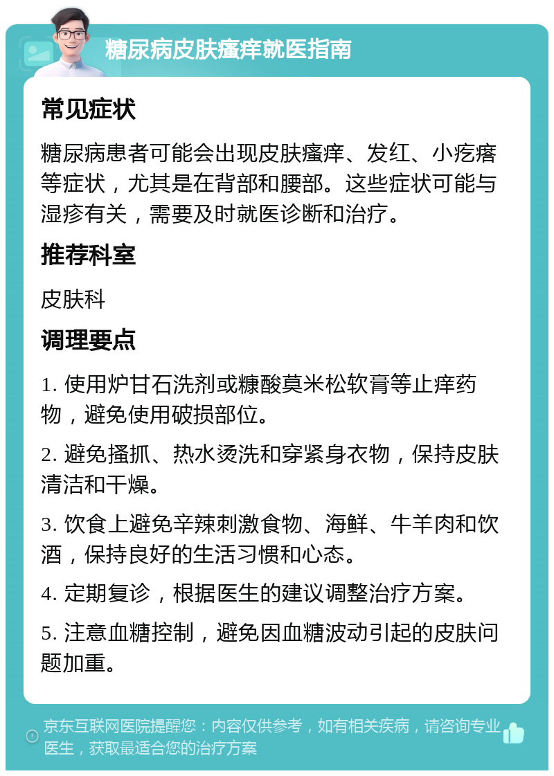 糖尿病皮肤瘙痒就医指南 常见症状 糖尿病患者可能会出现皮肤瘙痒、发红、小疙瘩等症状，尤其是在背部和腰部。这些症状可能与湿疹有关，需要及时就医诊断和治疗。 推荐科室 皮肤科 调理要点 1. 使用炉甘石洗剂或糠酸莫米松软膏等止痒药物，避免使用破损部位。 2. 避免搔抓、热水烫洗和穿紧身衣物，保持皮肤清洁和干燥。 3. 饮食上避免辛辣刺激食物、海鲜、牛羊肉和饮酒，保持良好的生活习惯和心态。 4. 定期复诊，根据医生的建议调整治疗方案。 5. 注意血糖控制，避免因血糖波动引起的皮肤问题加重。