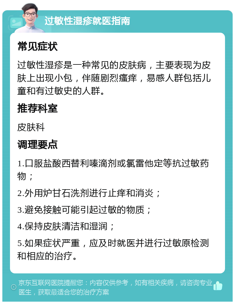 过敏性湿疹就医指南 常见症状 过敏性湿疹是一种常见的皮肤病，主要表现为皮肤上出现小包，伴随剧烈瘙痒，易感人群包括儿童和有过敏史的人群。 推荐科室 皮肤科 调理要点 1.口服盐酸西替利嗪滴剂或氯雷他定等抗过敏药物； 2.外用炉甘石洗剂进行止痒和消炎； 3.避免接触可能引起过敏的物质； 4.保持皮肤清洁和湿润； 5.如果症状严重，应及时就医并进行过敏原检测和相应的治疗。