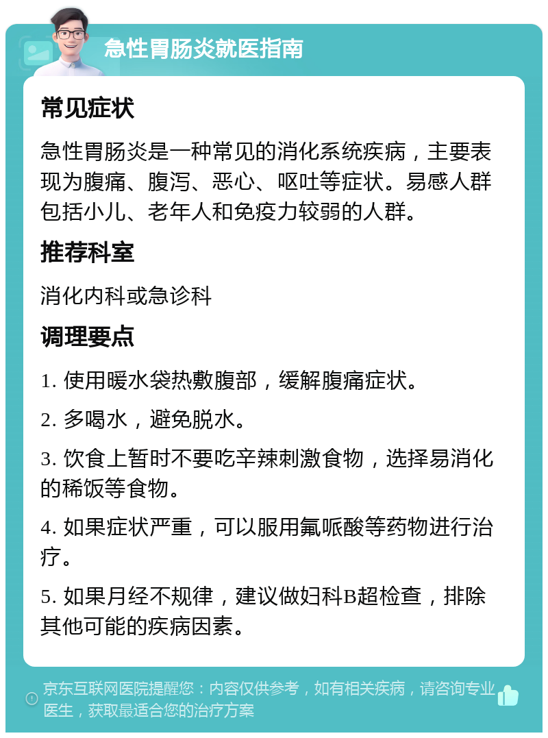 急性胃肠炎就医指南 常见症状 急性胃肠炎是一种常见的消化系统疾病，主要表现为腹痛、腹泻、恶心、呕吐等症状。易感人群包括小儿、老年人和免疫力较弱的人群。 推荐科室 消化内科或急诊科 调理要点 1. 使用暖水袋热敷腹部，缓解腹痛症状。 2. 多喝水，避免脱水。 3. 饮食上暂时不要吃辛辣刺激食物，选择易消化的稀饭等食物。 4. 如果症状严重，可以服用氟哌酸等药物进行治疗。 5. 如果月经不规律，建议做妇科B超检查，排除其他可能的疾病因素。