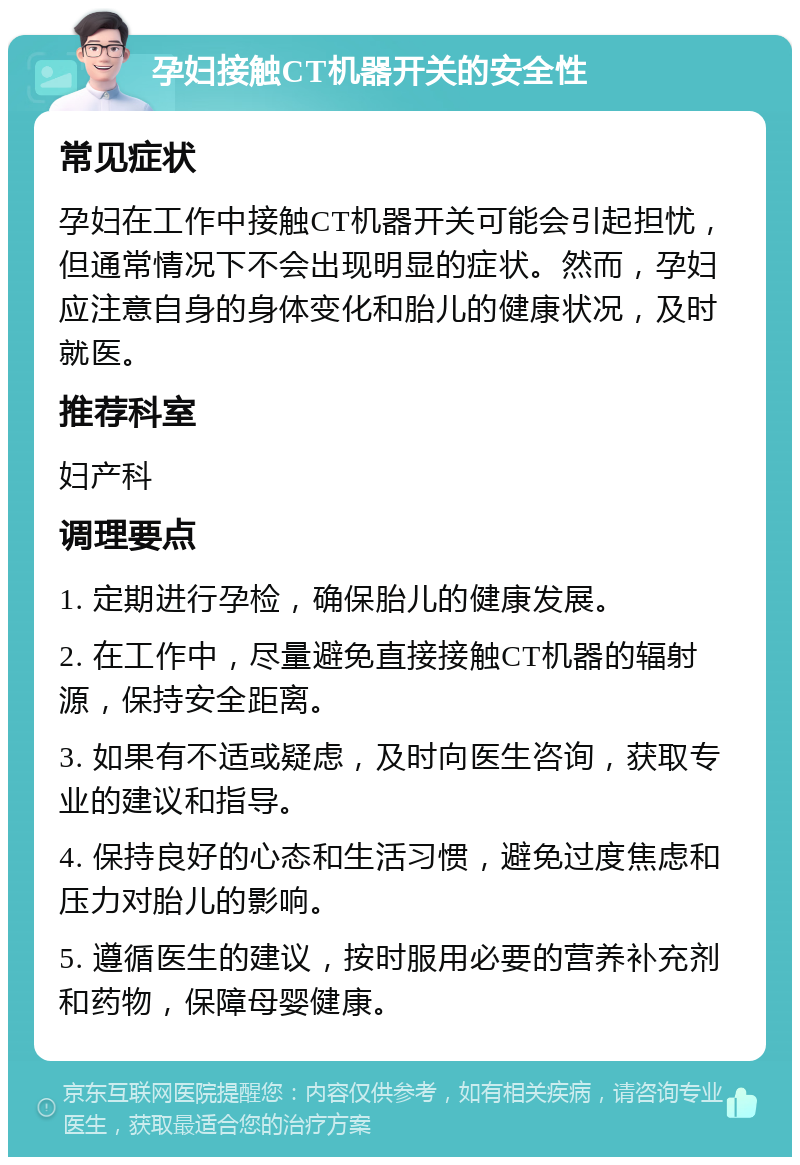 孕妇接触CT机器开关的安全性 常见症状 孕妇在工作中接触CT机器开关可能会引起担忧，但通常情况下不会出现明显的症状。然而，孕妇应注意自身的身体变化和胎儿的健康状况，及时就医。 推荐科室 妇产科 调理要点 1. 定期进行孕检，确保胎儿的健康发展。 2. 在工作中，尽量避免直接接触CT机器的辐射源，保持安全距离。 3. 如果有不适或疑虑，及时向医生咨询，获取专业的建议和指导。 4. 保持良好的心态和生活习惯，避免过度焦虑和压力对胎儿的影响。 5. 遵循医生的建议，按时服用必要的营养补充剂和药物，保障母婴健康。