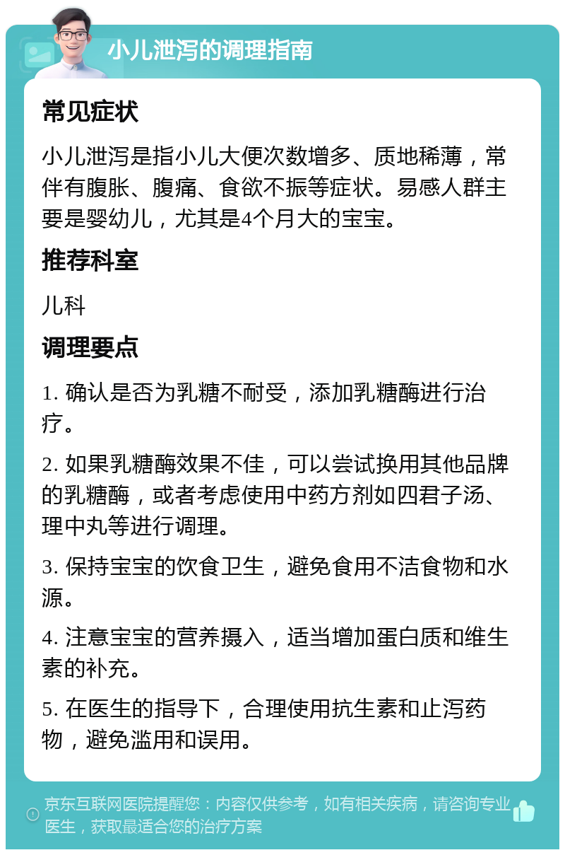 小儿泄泻的调理指南 常见症状 小儿泄泻是指小儿大便次数增多、质地稀薄，常伴有腹胀、腹痛、食欲不振等症状。易感人群主要是婴幼儿，尤其是4个月大的宝宝。 推荐科室 儿科 调理要点 1. 确认是否为乳糖不耐受，添加乳糖酶进行治疗。 2. 如果乳糖酶效果不佳，可以尝试换用其他品牌的乳糖酶，或者考虑使用中药方剂如四君子汤、理中丸等进行调理。 3. 保持宝宝的饮食卫生，避免食用不洁食物和水源。 4. 注意宝宝的营养摄入，适当增加蛋白质和维生素的补充。 5. 在医生的指导下，合理使用抗生素和止泻药物，避免滥用和误用。