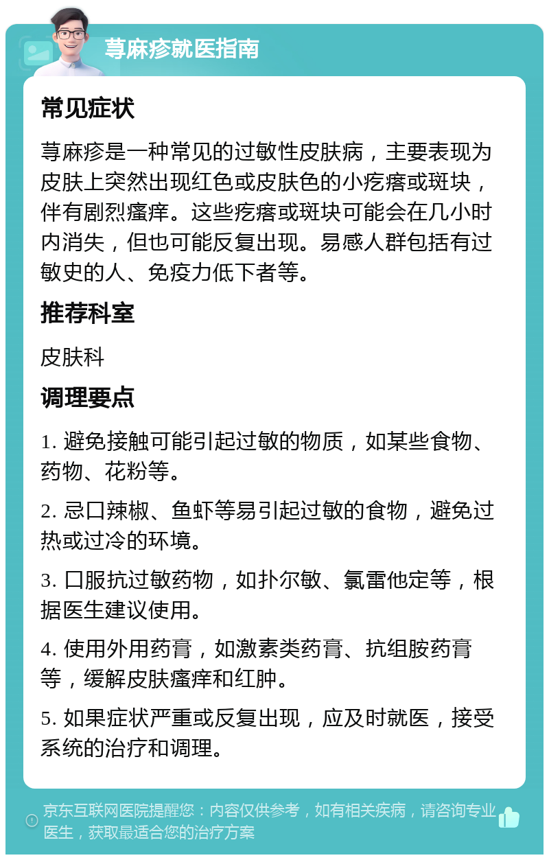 荨麻疹就医指南 常见症状 荨麻疹是一种常见的过敏性皮肤病，主要表现为皮肤上突然出现红色或皮肤色的小疙瘩或斑块，伴有剧烈瘙痒。这些疙瘩或斑块可能会在几小时内消失，但也可能反复出现。易感人群包括有过敏史的人、免疫力低下者等。 推荐科室 皮肤科 调理要点 1. 避免接触可能引起过敏的物质，如某些食物、药物、花粉等。 2. 忌口辣椒、鱼虾等易引起过敏的食物，避免过热或过冷的环境。 3. 口服抗过敏药物，如扑尔敏、氯雷他定等，根据医生建议使用。 4. 使用外用药膏，如激素类药膏、抗组胺药膏等，缓解皮肤瘙痒和红肿。 5. 如果症状严重或反复出现，应及时就医，接受系统的治疗和调理。