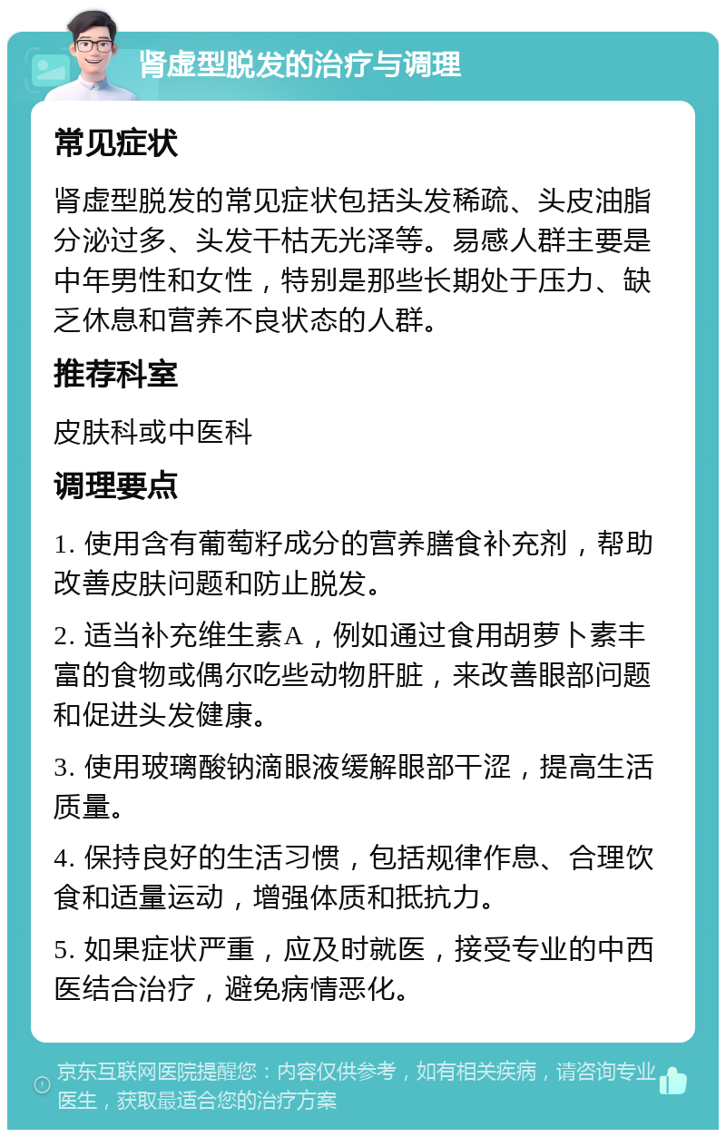 肾虚型脱发的治疗与调理 常见症状 肾虚型脱发的常见症状包括头发稀疏、头皮油脂分泌过多、头发干枯无光泽等。易感人群主要是中年男性和女性，特别是那些长期处于压力、缺乏休息和营养不良状态的人群。 推荐科室 皮肤科或中医科 调理要点 1. 使用含有葡萄籽成分的营养膳食补充剂，帮助改善皮肤问题和防止脱发。 2. 适当补充维生素A，例如通过食用胡萝卜素丰富的食物或偶尔吃些动物肝脏，来改善眼部问题和促进头发健康。 3. 使用玻璃酸钠滴眼液缓解眼部干涩，提高生活质量。 4. 保持良好的生活习惯，包括规律作息、合理饮食和适量运动，增强体质和抵抗力。 5. 如果症状严重，应及时就医，接受专业的中西医结合治疗，避免病情恶化。