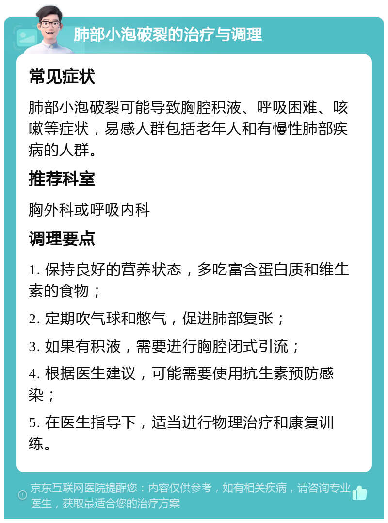 肺部小泡破裂的治疗与调理 常见症状 肺部小泡破裂可能导致胸腔积液、呼吸困难、咳嗽等症状，易感人群包括老年人和有慢性肺部疾病的人群。 推荐科室 胸外科或呼吸内科 调理要点 1. 保持良好的营养状态，多吃富含蛋白质和维生素的食物； 2. 定期吹气球和憋气，促进肺部复张； 3. 如果有积液，需要进行胸腔闭式引流； 4. 根据医生建议，可能需要使用抗生素预防感染； 5. 在医生指导下，适当进行物理治疗和康复训练。