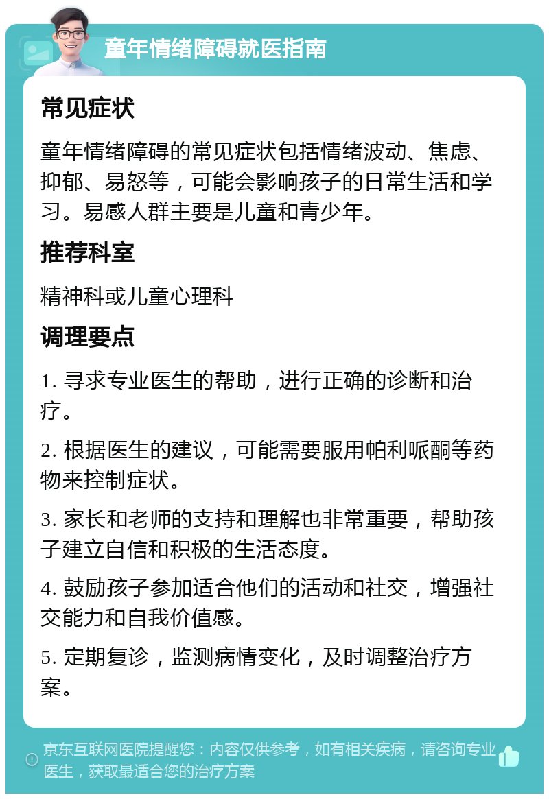 童年情绪障碍就医指南 常见症状 童年情绪障碍的常见症状包括情绪波动、焦虑、抑郁、易怒等，可能会影响孩子的日常生活和学习。易感人群主要是儿童和青少年。 推荐科室 精神科或儿童心理科 调理要点 1. 寻求专业医生的帮助，进行正确的诊断和治疗。 2. 根据医生的建议，可能需要服用帕利哌酮等药物来控制症状。 3. 家长和老师的支持和理解也非常重要，帮助孩子建立自信和积极的生活态度。 4. 鼓励孩子参加适合他们的活动和社交，增强社交能力和自我价值感。 5. 定期复诊，监测病情变化，及时调整治疗方案。