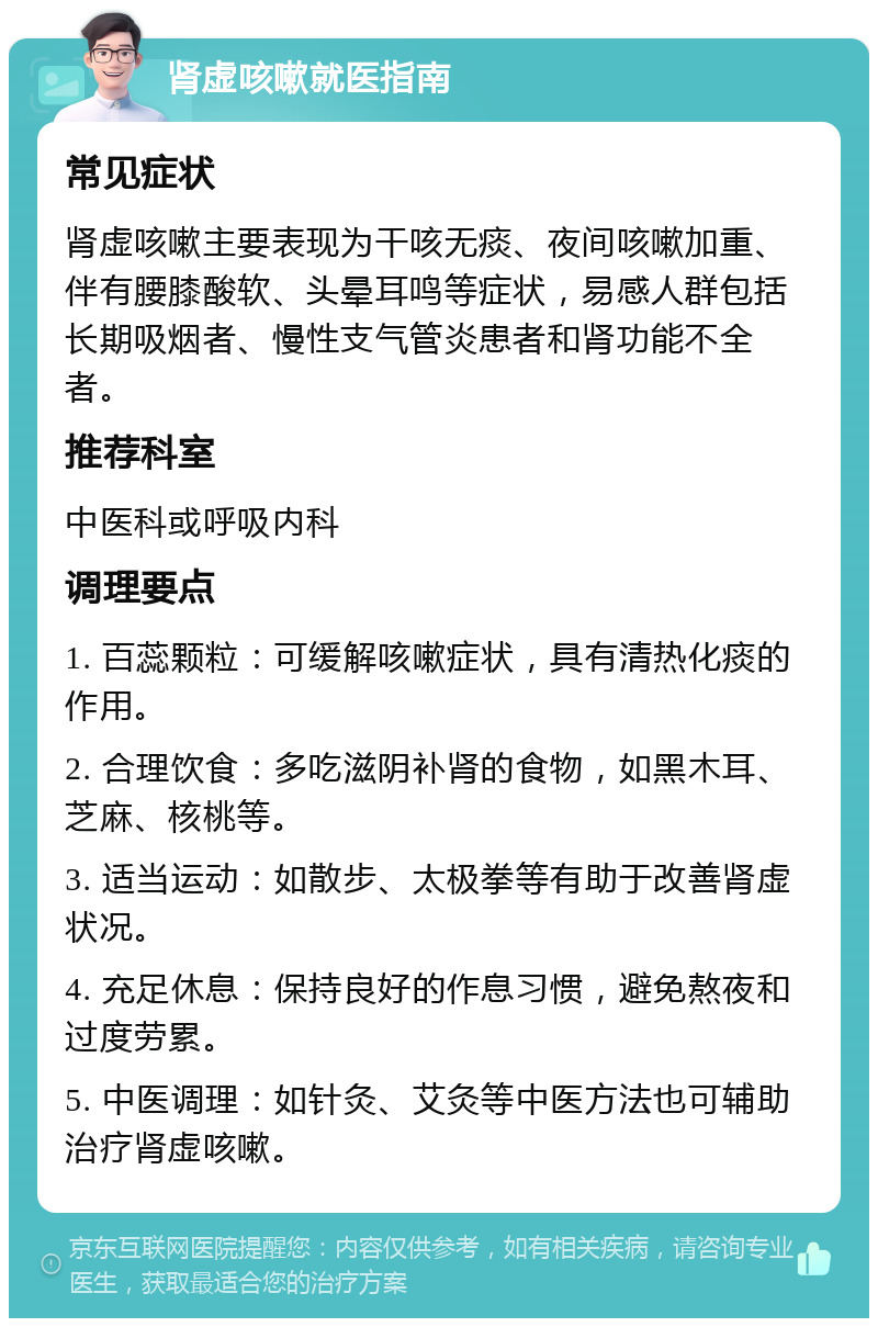 肾虚咳嗽就医指南 常见症状 肾虚咳嗽主要表现为干咳无痰、夜间咳嗽加重、伴有腰膝酸软、头晕耳鸣等症状，易感人群包括长期吸烟者、慢性支气管炎患者和肾功能不全者。 推荐科室 中医科或呼吸内科 调理要点 1. 百蕊颗粒：可缓解咳嗽症状，具有清热化痰的作用。 2. 合理饮食：多吃滋阴补肾的食物，如黑木耳、芝麻、核桃等。 3. 适当运动：如散步、太极拳等有助于改善肾虚状况。 4. 充足休息：保持良好的作息习惯，避免熬夜和过度劳累。 5. 中医调理：如针灸、艾灸等中医方法也可辅助治疗肾虚咳嗽。