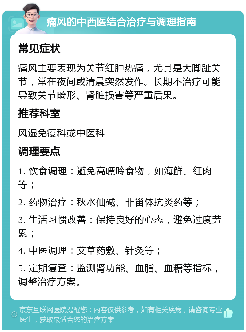 痛风的中西医结合治疗与调理指南 常见症状 痛风主要表现为关节红肿热痛，尤其是大脚趾关节，常在夜间或清晨突然发作。长期不治疗可能导致关节畸形、肾脏损害等严重后果。 推荐科室 风湿免疫科或中医科 调理要点 1. 饮食调理：避免高嘌呤食物，如海鲜、红肉等； 2. 药物治疗：秋水仙碱、非甾体抗炎药等； 3. 生活习惯改善：保持良好的心态，避免过度劳累； 4. 中医调理：艾草药敷、针灸等； 5. 定期复查：监测肾功能、血脂、血糖等指标，调整治疗方案。