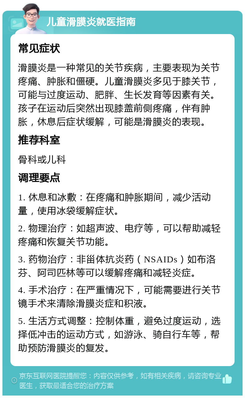 儿童滑膜炎就医指南 常见症状 滑膜炎是一种常见的关节疾病，主要表现为关节疼痛、肿胀和僵硬。儿童滑膜炎多见于膝关节，可能与过度运动、肥胖、生长发育等因素有关。孩子在运动后突然出现膝盖前侧疼痛，伴有肿胀，休息后症状缓解，可能是滑膜炎的表现。 推荐科室 骨科或儿科 调理要点 1. 休息和冰敷：在疼痛和肿胀期间，减少活动量，使用冰袋缓解症状。 2. 物理治疗：如超声波、电疗等，可以帮助减轻疼痛和恢复关节功能。 3. 药物治疗：非甾体抗炎药（NSAIDs）如布洛芬、阿司匹林等可以缓解疼痛和减轻炎症。 4. 手术治疗：在严重情况下，可能需要进行关节镜手术来清除滑膜炎症和积液。 5. 生活方式调整：控制体重，避免过度运动，选择低冲击的运动方式，如游泳、骑自行车等，帮助预防滑膜炎的复发。