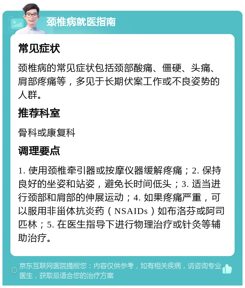 颈椎病就医指南 常见症状 颈椎病的常见症状包括颈部酸痛、僵硬、头痛、肩部疼痛等，多见于长期伏案工作或不良姿势的人群。 推荐科室 骨科或康复科 调理要点 1. 使用颈椎牵引器或按摩仪器缓解疼痛；2. 保持良好的坐姿和站姿，避免长时间低头；3. 适当进行颈部和肩部的伸展运动；4. 如果疼痛严重，可以服用非甾体抗炎药（NSAIDs）如布洛芬或阿司匹林；5. 在医生指导下进行物理治疗或针灸等辅助治疗。