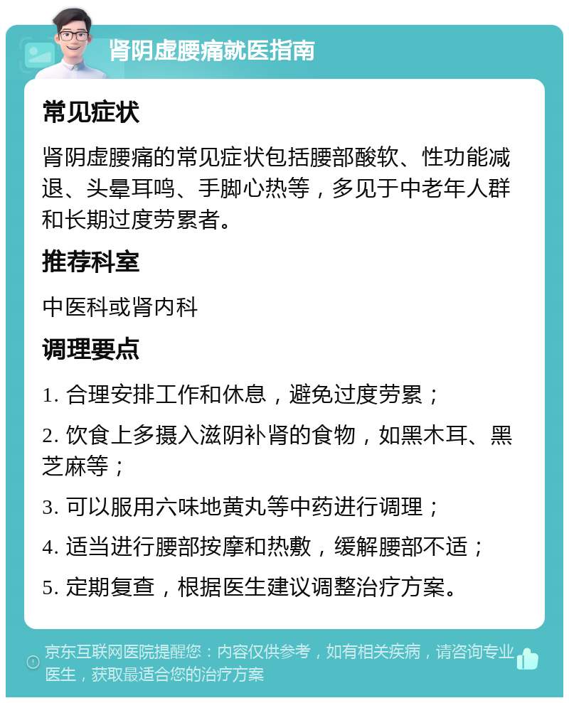 肾阴虚腰痛就医指南 常见症状 肾阴虚腰痛的常见症状包括腰部酸软、性功能减退、头晕耳鸣、手脚心热等，多见于中老年人群和长期过度劳累者。 推荐科室 中医科或肾内科 调理要点 1. 合理安排工作和休息，避免过度劳累； 2. 饮食上多摄入滋阴补肾的食物，如黑木耳、黑芝麻等； 3. 可以服用六味地黄丸等中药进行调理； 4. 适当进行腰部按摩和热敷，缓解腰部不适； 5. 定期复查，根据医生建议调整治疗方案。