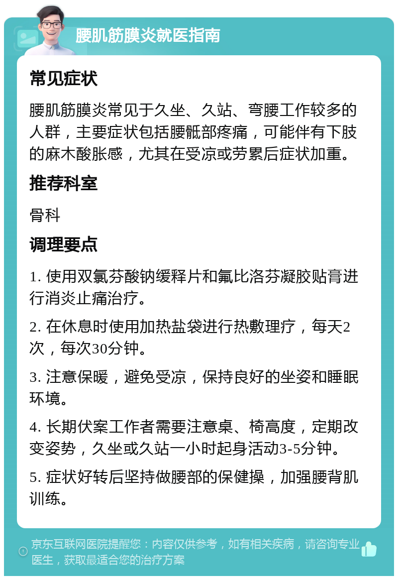 腰肌筋膜炎就医指南 常见症状 腰肌筋膜炎常见于久坐、久站、弯腰工作较多的人群，主要症状包括腰骶部疼痛，可能伴有下肢的麻木酸胀感，尤其在受凉或劳累后症状加重。 推荐科室 骨科 调理要点 1. 使用双氯芬酸钠缓释片和氟比洛芬凝胶贴膏进行消炎止痛治疗。 2. 在休息时使用加热盐袋进行热敷理疗，每天2次，每次30分钟。 3. 注意保暖，避免受凉，保持良好的坐姿和睡眠环境。 4. 长期伏案工作者需要注意桌、椅高度，定期改变姿势，久坐或久站一小时起身活动3-5分钟。 5. 症状好转后坚持做腰部的保健操，加强腰背肌训练。