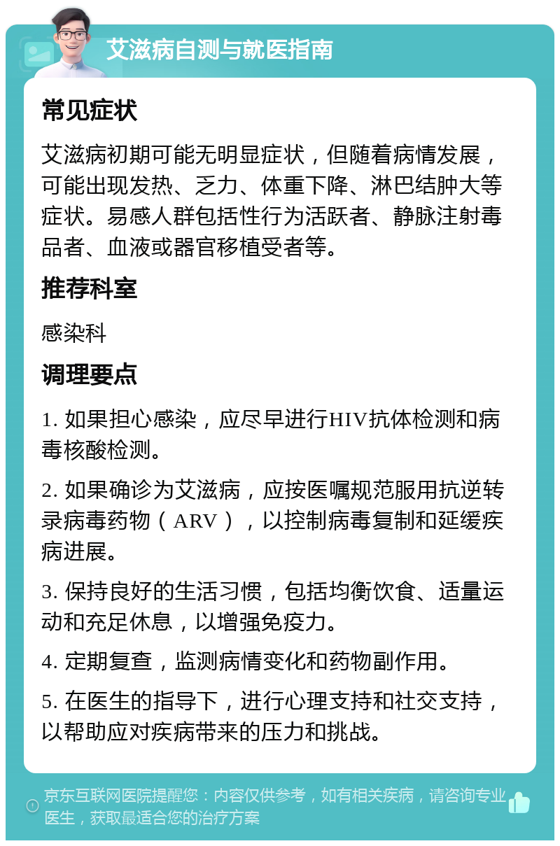 艾滋病自测与就医指南 常见症状 艾滋病初期可能无明显症状，但随着病情发展，可能出现发热、乏力、体重下降、淋巴结肿大等症状。易感人群包括性行为活跃者、静脉注射毒品者、血液或器官移植受者等。 推荐科室 感染科 调理要点 1. 如果担心感染，应尽早进行HIV抗体检测和病毒核酸检测。 2. 如果确诊为艾滋病，应按医嘱规范服用抗逆转录病毒药物（ARV），以控制病毒复制和延缓疾病进展。 3. 保持良好的生活习惯，包括均衡饮食、适量运动和充足休息，以增强免疫力。 4. 定期复查，监测病情变化和药物副作用。 5. 在医生的指导下，进行心理支持和社交支持，以帮助应对疾病带来的压力和挑战。