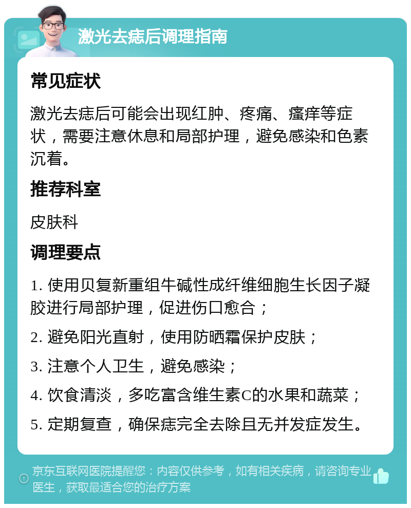 激光去痣后调理指南 常见症状 激光去痣后可能会出现红肿、疼痛、瘙痒等症状，需要注意休息和局部护理，避免感染和色素沉着。 推荐科室 皮肤科 调理要点 1. 使用贝复新重组牛碱性成纤维细胞生长因子凝胶进行局部护理，促进伤口愈合； 2. 避免阳光直射，使用防晒霜保护皮肤； 3. 注意个人卫生，避免感染； 4. 饮食清淡，多吃富含维生素C的水果和蔬菜； 5. 定期复查，确保痣完全去除且无并发症发生。